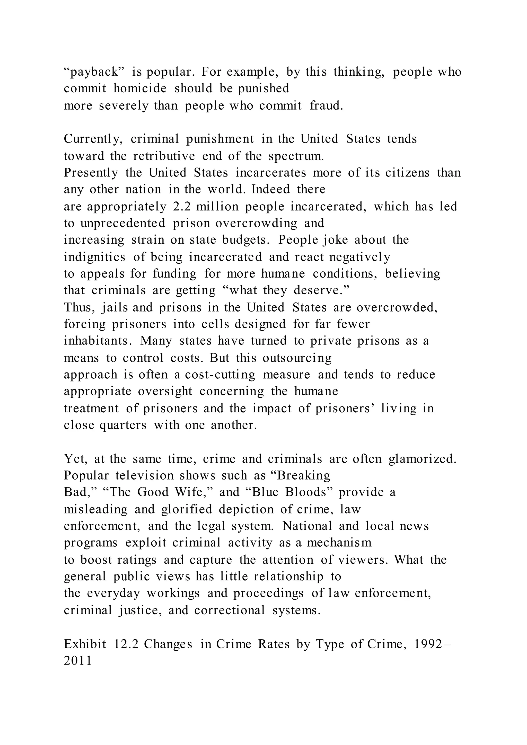 “payback” is popular. For example, by this thinking, people who
commit homicide should be punished
more severely than people who commit fraud.
Currently, criminal punishment in the United States tends
toward the retributive end of the spectrum.
Presently the United States incarcerates more of its citizens than
any other nation in the world. Indeed there
are appropriately 2.2 million people incarcerated, which has led
to unprecedented prison overcrowding and
increasing strain on state budgets. People joke about the
indignities of being incarcerated and react negatively
to appeals for funding for more humane conditions, believing
that criminals are getting “what they deserve.”
Thus, jails and prisons in the United States are overcrowded,
forcing prisoners into cells designed for far fewer
inhabitants. Many states have turned to private prisons as a
means to control costs. But this outsourcing
approach is often a cost-cutting measure and tends to reduce
appropriate oversight concerning the humane
treatment of prisoners and the impact of prisoners’ living in
close quarters with one another.
Yet, at the same time, crime and criminals are often glamorized.
Popular television shows such as “Breaking
Bad,” “The Good Wife,” and “Blue Bloods” provide a
misleading and glorified depiction of crime, law
enforcement, and the legal system. National and local news
programs exploit criminal activity as a mechanism
to boost ratings and capture the attention of viewers. What the
general public views has little relationship to
the everyday workings and proceedings of law enforcement,
criminal justice, and correctional systems.
Exhibit 12.2 Changes in Crime Rates by Type of Crime, 1992–
2011
 