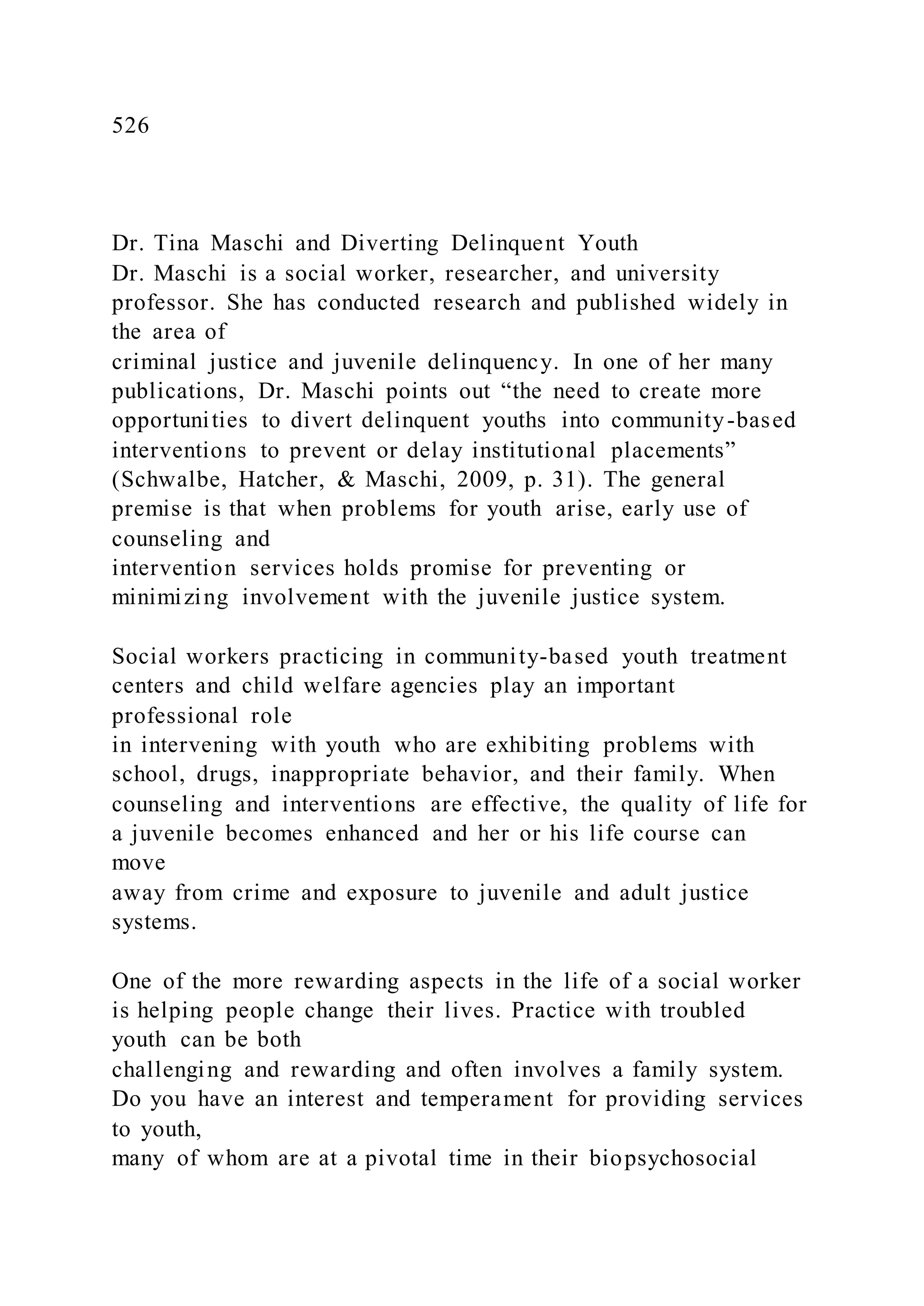 526
Dr. Tina Maschi and Diverting Delinquent Youth
Dr. Maschi is a social worker, researcher, and university
professor. She has conducted research and published widely in
the area of
criminal justice and juvenile delinquency. In one of her many
publications, Dr. Maschi points out “the need to create more
opportunities to divert delinquent youths into community-based
interventions to prevent or delay institutional placements”
(Schwalbe, Hatcher, & Maschi, 2009, p. 31). The general
premise is that when problems for youth arise, early use of
counseling and
intervention services holds promise for preventing or
minimizing involvement with the juvenile justice system.
Social workers practicing in community-based youth treatment
centers and child welfare agencies play an important
professional role
in intervening with youth who are exhibiting problems with
school, drugs, inappropriate behavior, and their family. When
counseling and interventions are effective, the quality of life for
a juvenile becomes enhanced and her or his life course can
move
away from crime and exposure to juvenile and adult justice
systems.
One of the more rewarding aspects in the life of a social worker
is helping people change their lives. Practice with troubled
youth can be both
challenging and rewarding and often involves a family system.
Do you have an interest and temperament for providing services
to youth,
many of whom are at a pivotal time in their biopsychosocial
 