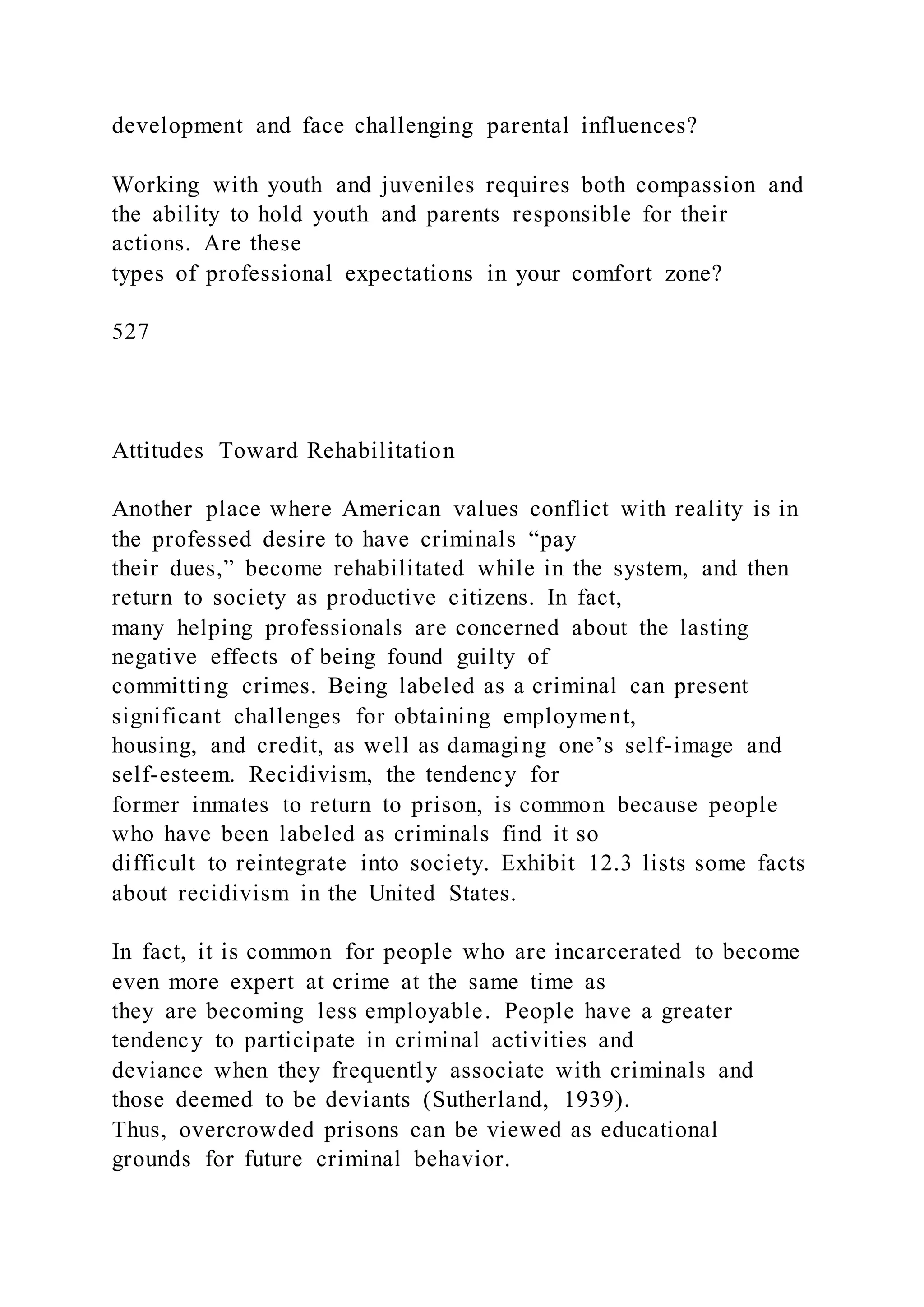 development and face challenging parental influences?
Working with youth and juveniles requires both compassion and
the ability to hold youth and parents responsible for their
actions. Are these
types of professional expectations in your comfort zone?
527
Attitudes Toward Rehabilitation
Another place where American values conflict with reality is in
the professed desire to have criminals “pay
their dues,” become rehabilitated while in the system, and then
return to society as productive citizens. In fact,
many helping professionals are concerned about the lasting
negative effects of being found guilty of
committing crimes. Being labeled as a criminal can present
significant challenges for obtaining employment,
housing, and credit, as well as damaging one’s self-image and
self-esteem. Recidivism, the tendency for
former inmates to return to prison, is common because people
who have been labeled as criminals find it so
difficult to reintegrate into society. Exhibit 12.3 lists some facts
about recidivism in the United States.
In fact, it is common for people who are incarcerated to become
even more expert at crime at the same time as
they are becoming less employable. People have a greater
tendency to participate in criminal activities and
deviance when they frequently associate with criminals and
those deemed to be deviants (Sutherland, 1939).
Thus, overcrowded prisons can be viewed as educational
grounds for future criminal behavior.
 