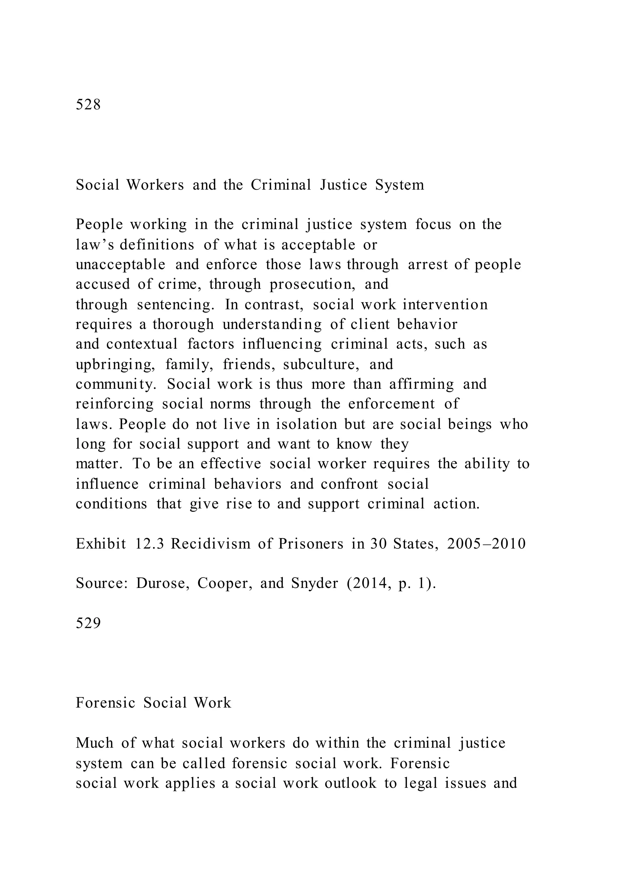528
Social Workers and the Criminal Justice System
People working in the criminal justice system focus on the
law’s definitions of what is acceptable or
unacceptable and enforce those laws through arrest of people
accused of crime, through prosecution, and
through sentencing. In contrast, social work intervention
requires a thorough understanding of client behavior
and contextual factors influencing criminal acts, such as
upbringing, family, friends, subculture, and
community. Social work is thus more than affirming and
reinforcing social norms through the enforcement of
laws. People do not live in isolation but are social beings who
long for social support and want to know they
matter. To be an effective social worker requires the ability to
influence criminal behaviors and confront social
conditions that give rise to and support criminal action.
Exhibit 12.3 Recidivism of Prisoners in 30 States, 2005–2010
Source: Durose, Cooper, and Snyder (2014, p. 1).
529
Forensic Social Work
Much of what social workers do within the criminal justice
system can be called forensic social work. Forensic
social work applies a social work outlook to legal issues and
 