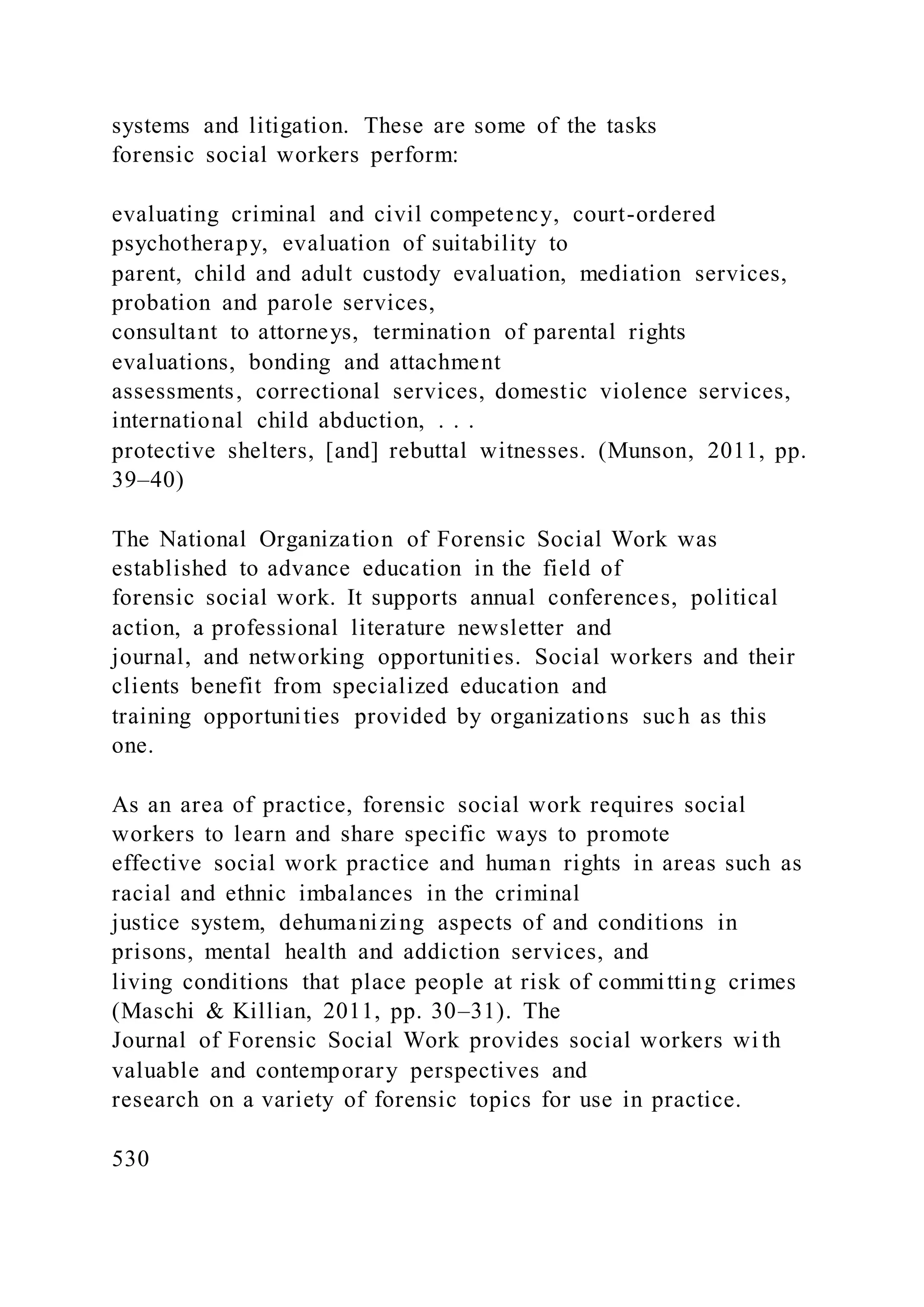 systems and litigation. These are some of the tasks
forensic social workers perform:
evaluating criminal and civil competency, court-ordered
psychotherapy, evaluation of suitability to
parent, child and adult custody evaluation, mediation services,
probation and parole services,
consultant to attorneys, termination of parental rights
evaluations, bonding and attachment
assessments, correctional services, domestic violence services,
international child abduction, . . .
protective shelters, [and] rebuttal witnesses. (Munson, 2011, pp.
39–40)
The National Organization of Forensic Social Work was
established to advance education in the field of
forensic social work. It supports annual conferences, political
action, a professional literature newsletter and
journal, and networking opportunities. Social workers and their
clients benefit from specialized education and
training opportunities provided by organizations such as this
one.
As an area of practice, forensic social work requires social
workers to learn and share specific ways to promote
effective social work practice and human rights in areas such as
racial and ethnic imbalances in the criminal
justice system, dehumanizing aspects of and conditions in
prisons, mental health and addiction services, and
living conditions that place people at risk of committing crimes
(Maschi & Killian, 2011, pp. 30–31). The
Journal of Forensic Social Work provides social workers wi th
valuable and contemporary perspectives and
research on a variety of forensic topics for use in practice.
530
 