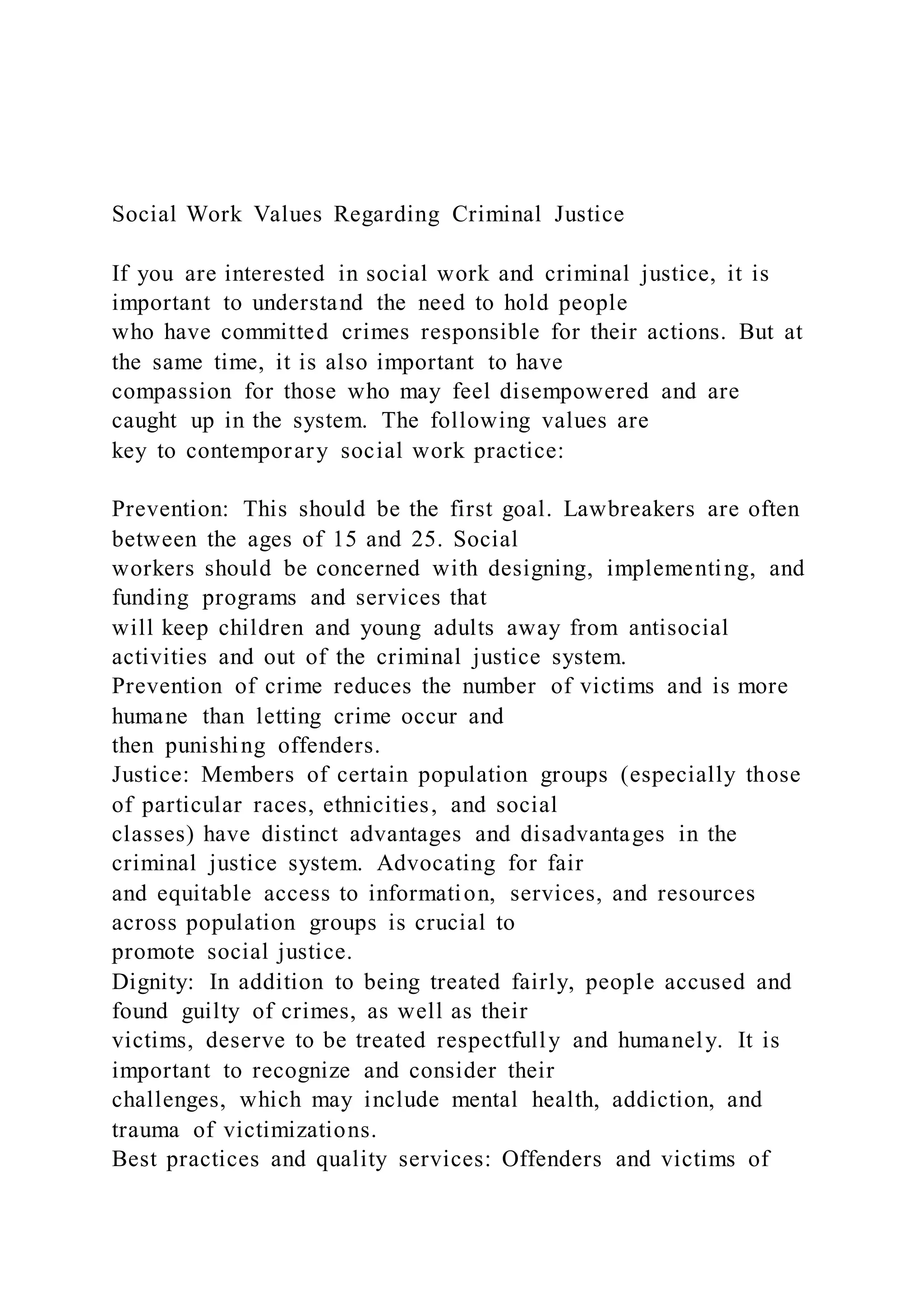 Social Work Values Regarding Criminal Justice
If you are interested in social work and criminal justice, it is
important to understand the need to hold people
who have committed crimes responsible for their actions. But at
the same time, it is also important to have
compassion for those who may feel disempowered and are
caught up in the system. The following values are
key to contemporary social work practice:
Prevention: This should be the first goal. Lawbreakers are often
between the ages of 15 and 25. Social
workers should be concerned with designing, implementing, and
funding programs and services that
will keep children and young adults away from antisocial
activities and out of the criminal justice system.
Prevention of crime reduces the number of victims and is more
humane than letting crime occur and
then punishing offenders.
Justice: Members of certain population groups (especially those
of particular races, ethnicities, and social
classes) have distinct advantages and disadvantages in the
criminal justice system. Advocating for fair
and equitable access to information, services, and resources
across population groups is crucial to
promote social justice.
Dignity: In addition to being treated fairly, people accused and
found guilty of crimes, as well as their
victims, deserve to be treated respectfully and humanely. It is
important to recognize and consider their
challenges, which may include mental health, addiction, and
trauma of victimizations.
Best practices and quality services: Offenders and victims of
 