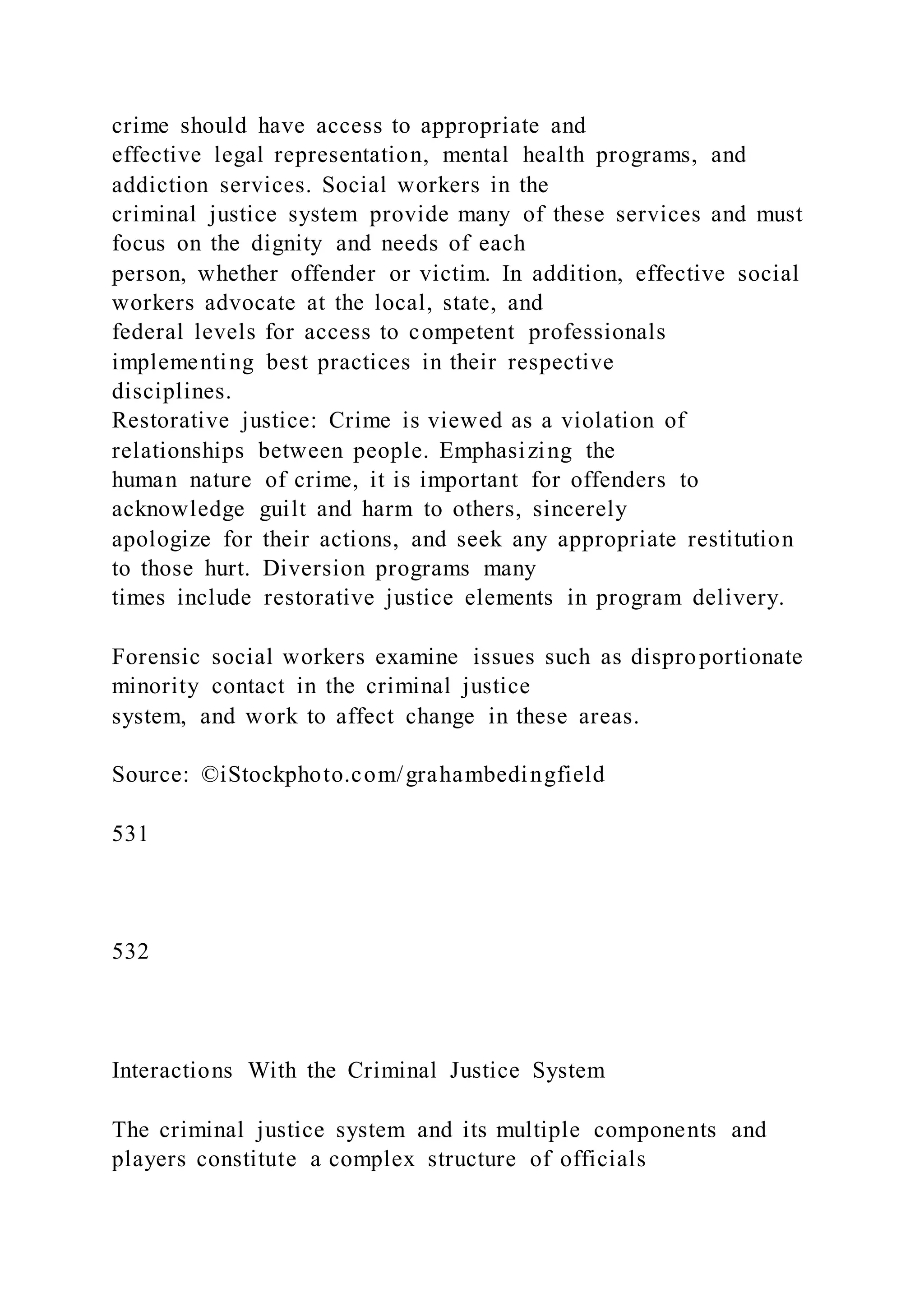 crime should have access to appropriate and
effective legal representation, mental health programs, and
addiction services. Social workers in the
criminal justice system provide many of these services and must
focus on the dignity and needs of each
person, whether offender or victim. In addition, effective social
workers advocate at the local, state, and
federal levels for access to competent professionals
implementing best practices in their respective
disciplines.
Restorative justice: Crime is viewed as a violation of
relationships between people. Emphasizing the
human nature of crime, it is important for offenders to
acknowledge guilt and harm to others, sincerely
apologize for their actions, and seek any appropriate restitution
to those hurt. Diversion programs many
times include restorative justice elements in program delivery.
Forensic social workers examine issues such as disproportionate
minority contact in the criminal justice
system, and work to affect change in these areas.
Source: ©iStockphoto.com/grahambedingfield
531
532
Interactions With the Criminal Justice System
The criminal justice system and its multiple components and
players constitute a complex structure of officials
 