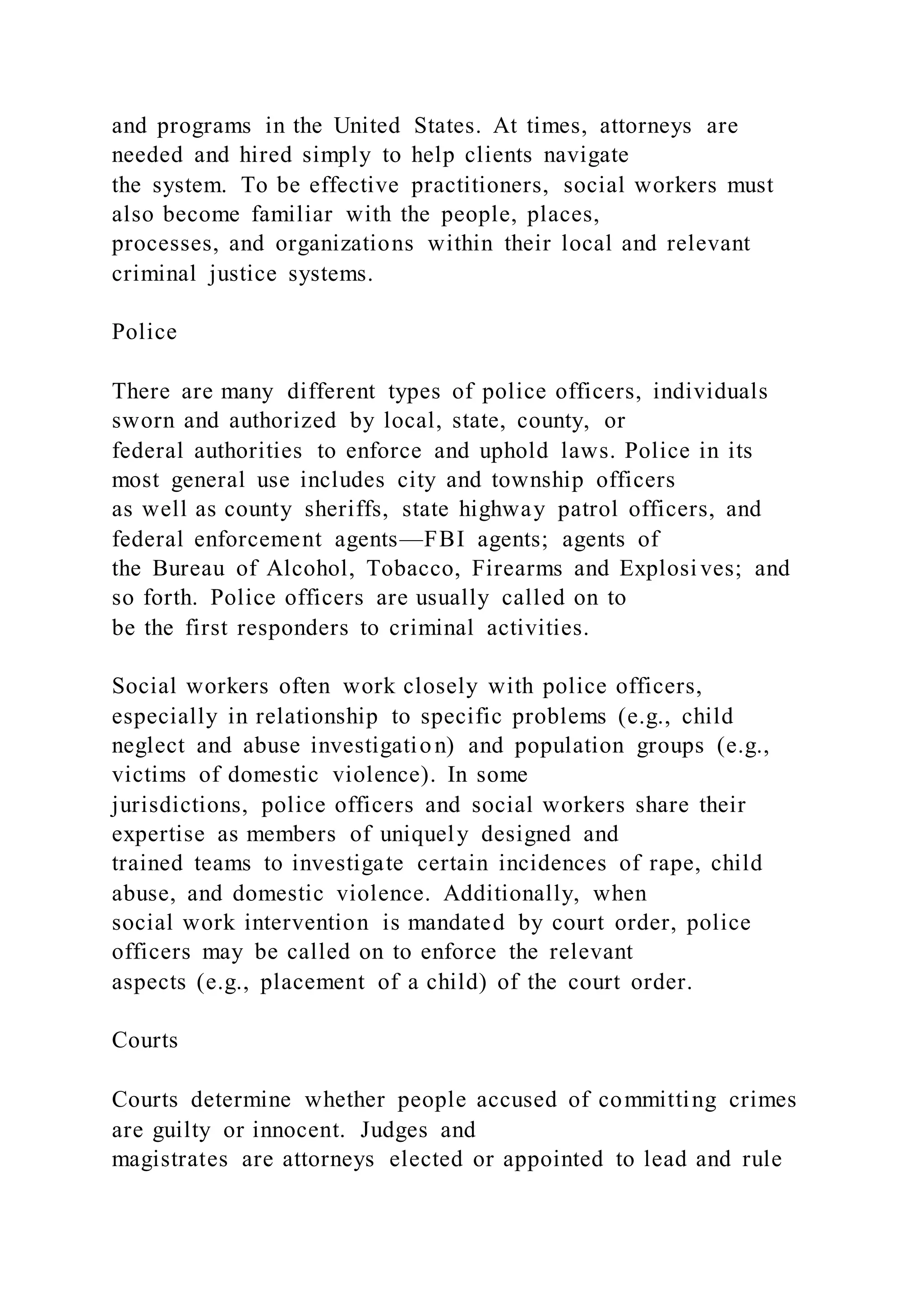 and programs in the United States. At times, attorneys are
needed and hired simply to help clients navigate
the system. To be effective practitioners, social workers must
also become familiar with the people, places,
processes, and organizations within their local and relevant
criminal justice systems.
Police
There are many different types of police officers, individuals
sworn and authorized by local, state, county, or
federal authorities to enforce and uphold laws. Police in its
most general use includes city and township officers
as well as county sheriffs, state highway patrol officers, and
federal enforcement agents—FBI agents; agents of
the Bureau of Alcohol, Tobacco, Firearms and Explosives; and
so forth. Police officers are usually called on to
be the first responders to criminal activities.
Social workers often work closely with police officers,
especially in relationship to specific problems (e.g., child
neglect and abuse investigation) and population groups (e.g.,
victims of domestic violence). In some
jurisdictions, police officers and social workers share their
expertise as members of uniquely designed and
trained teams to investigate certain incidences of rape, child
abuse, and domestic violence. Additionally, when
social work intervention is mandated by court order, police
officers may be called on to enforce the relevant
aspects (e.g., placement of a child) of the court order.
Courts
Courts determine whether people accused of committing crimes
are guilty or innocent. Judges and
magistrates are attorneys elected or appointed to lead and rule
 