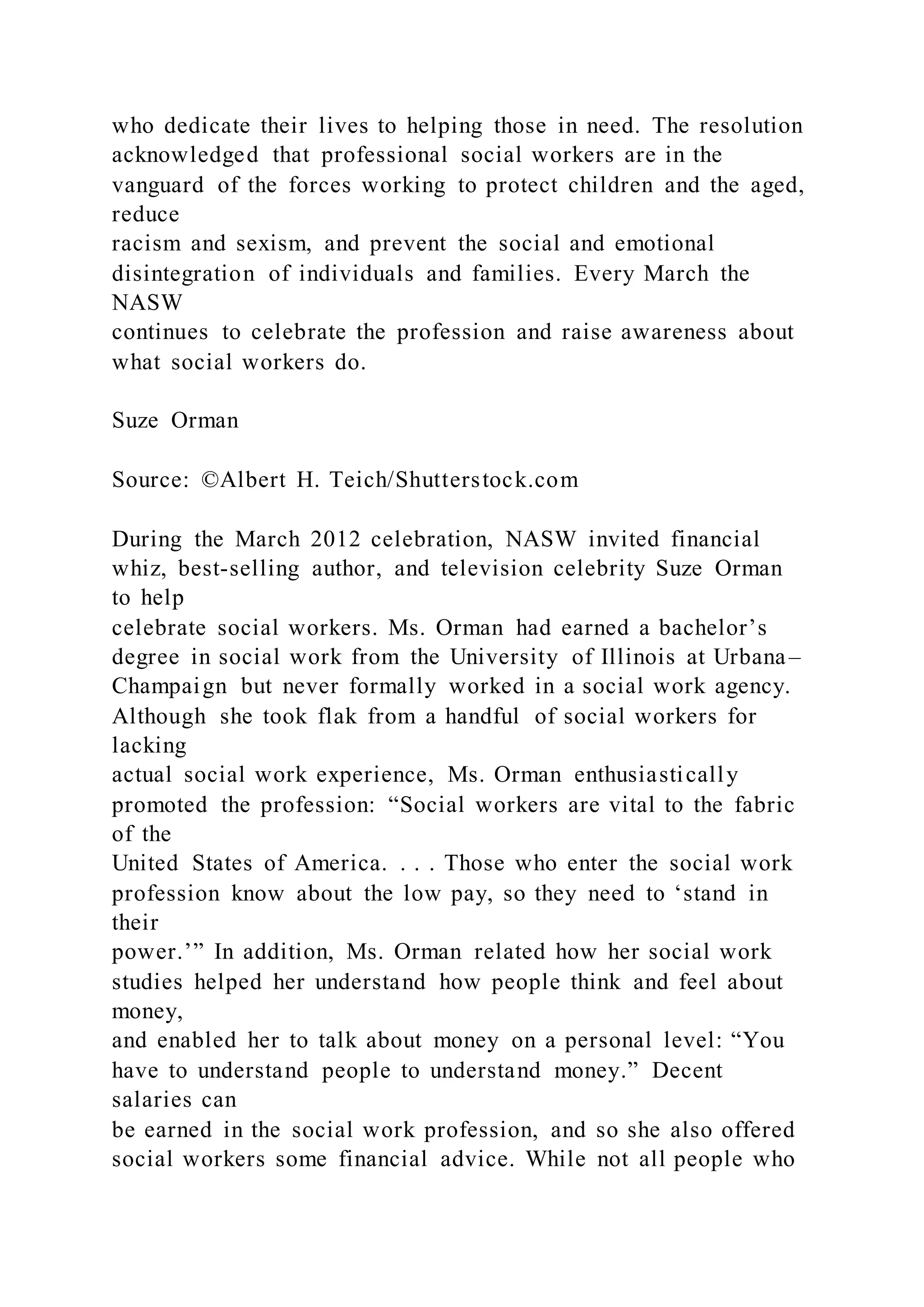 who dedicate their lives to helping those in need. The resolution
acknowledged that professional social workers are in the
vanguard of the forces working to protect children and the aged,
reduce
racism and sexism, and prevent the social and emotional
disintegration of individuals and families. Every March the
NASW
continues to celebrate the profession and raise awareness about
what social workers do.
Suze Orman
Source: ©Albert H. Teich/Shutterstock.com
During the March 2012 celebration, NASW invited financial
whiz, best-selling author, and television celebrity Suze Orman
to help
celebrate social workers. Ms. Orman had earned a bachelor’s
degree in social work from the University of Illinois at Urbana–
Champaign but never formally worked in a social work agency.
Although she took flak from a handful of social workers for
lacking
actual social work experience, Ms. Orman enthusiastically
promoted the profession: “Social workers are vital to the fabric
of the
United States of America. . . . Those who enter the social work
profession know about the low pay, so they need to ‘stand in
their
power.’” In addition, Ms. Orman related how her social work
studies helped her understand how people think and feel about
money,
and enabled her to talk about money on a personal level: “You
have to understand people to understand money.” Decent
salaries can
be earned in the social work profession, and so she also offered
social workers some financial advice. While not all people who
 