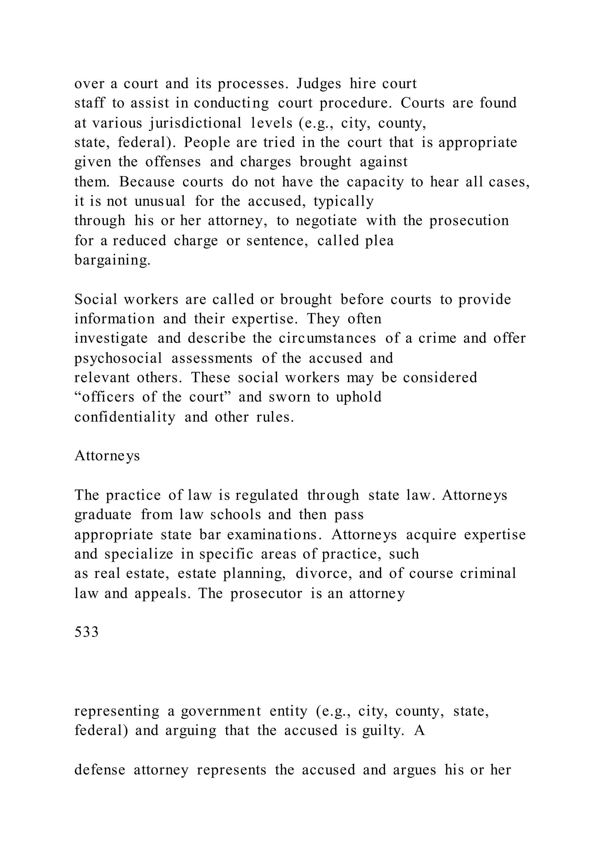 over a court and its processes. Judges hire court
staff to assist in conducting court procedure. Courts are found
at various jurisdictional levels (e.g., city, county,
state, federal). People are tried in the court that is appropriate
given the offenses and charges brought against
them. Because courts do not have the capacity to hear all cases,
it is not unusual for the accused, typically
through his or her attorney, to negotiate with the prosecution
for a reduced charge or sentence, called plea
bargaining.
Social workers are called or brought before courts to provide
information and their expertise. They often
investigate and describe the circumstances of a crime and offer
psychosocial assessments of the accused and
relevant others. These social workers may be considered
“officers of the court” and sworn to uphold
confidentiality and other rules.
Attorneys
The practice of law is regulated through state law. Attorneys
graduate from law schools and then pass
appropriate state bar examinations. Attorneys acquire expertise
and specialize in specific areas of practice, such
as real estate, estate planning, divorce, and of course criminal
law and appeals. The prosecutor is an attorney
533
representing a government entity (e.g., city, county, state,
federal) and arguing that the accused is guilty. A
defense attorney represents the accused and argues his or her
 