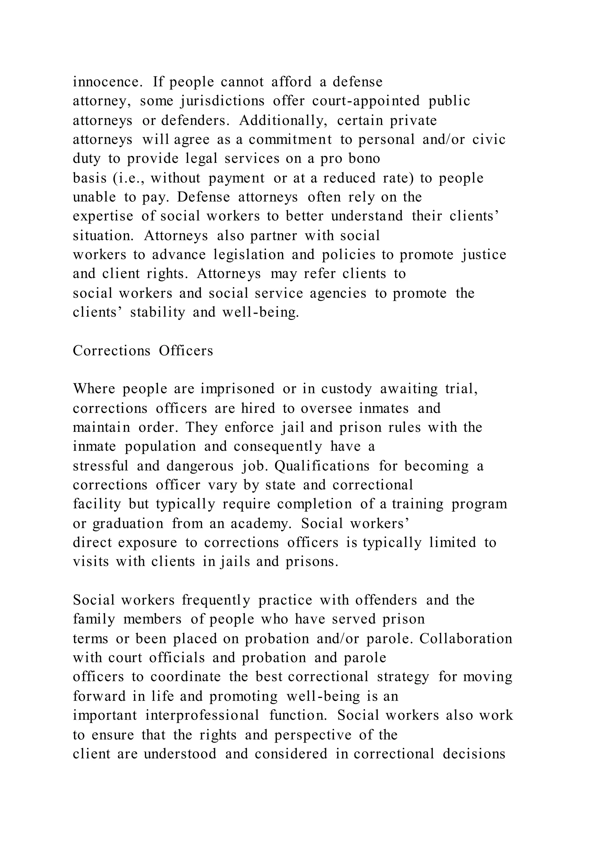 innocence. If people cannot afford a defense
attorney, some jurisdictions offer court-appointed public
attorneys or defenders. Additionally, certain private
attorneys will agree as a commitment to personal and/or civic
duty to provide legal services on a pro bono
basis (i.e., without payment or at a reduced rate) to people
unable to pay. Defense attorneys often rely on the
expertise of social workers to better understand their clients’
situation. Attorneys also partner with social
workers to advance legislation and policies to promote justice
and client rights. Attorneys may refer clients to
social workers and social service agencies to promote the
clients’ stability and well-being.
Corrections Officers
Where people are imprisoned or in custody awaiting trial,
corrections officers are hired to oversee inmates and
maintain order. They enforce jail and prison rules with the
inmate population and consequently have a
stressful and dangerous job. Qualifications for becoming a
corrections officer vary by state and correctional
facility but typically require completion of a training program
or graduation from an academy. Social workers’
direct exposure to corrections officers is typically limited to
visits with clients in jails and prisons.
Social workers frequently practice with offenders and the
family members of people who have served prison
terms or been placed on probation and/or parole. Collaboration
with court officials and probation and parole
officers to coordinate the best correctional strategy for moving
forward in life and promoting well-being is an
important interprofessional function. Social workers also work
to ensure that the rights and perspective of the
client are understood and considered in correctional decisions
 
