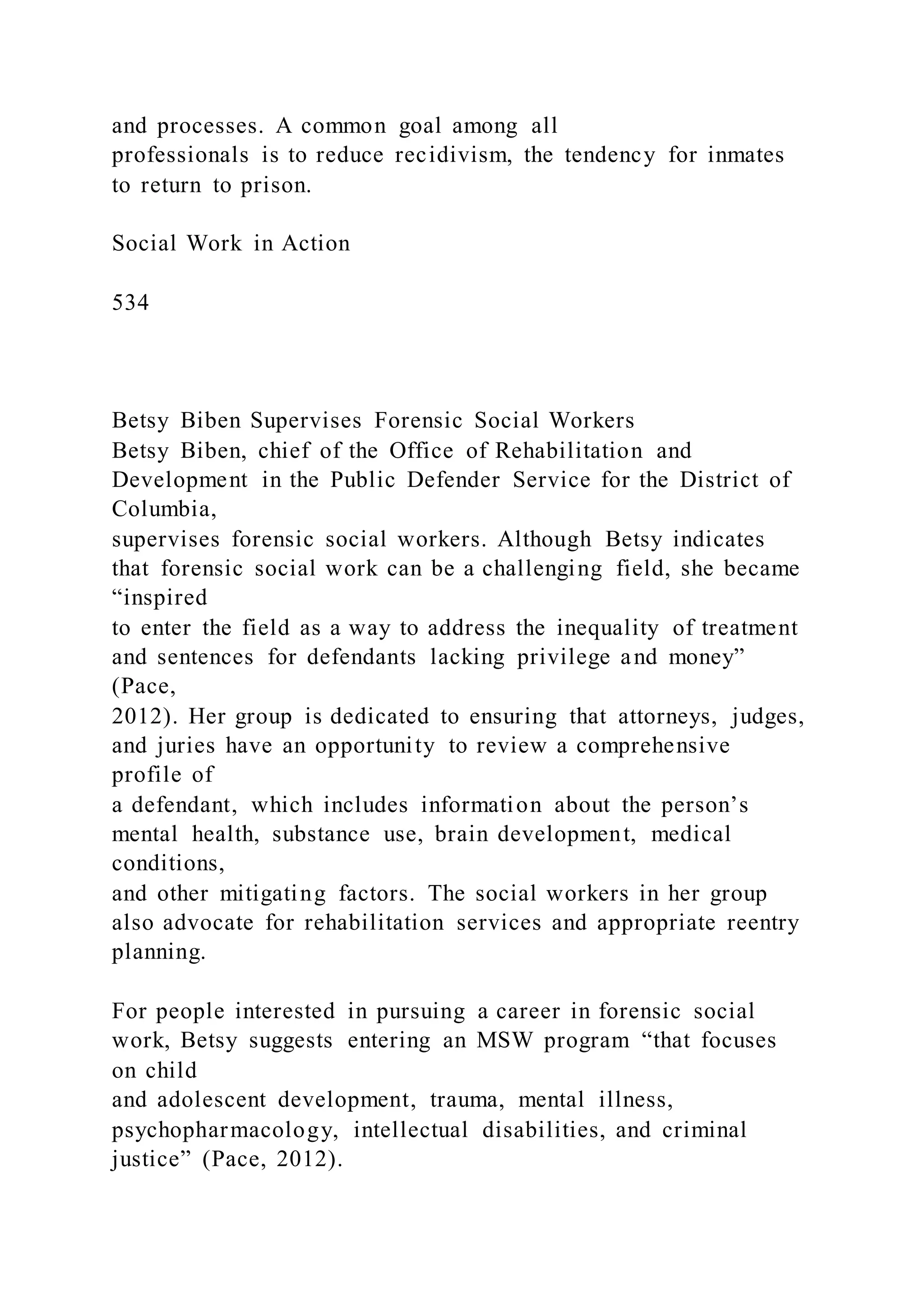 and processes. A common goal among all
professionals is to reduce recidivism, the tendency for inmates
to return to prison.
Social Work in Action
534
Betsy Biben Supervises Forensic Social Workers
Betsy Biben, chief of the Office of Rehabilitation and
Development in the Public Defender Service for the District of
Columbia,
supervises forensic social workers. Although Betsy indicates
that forensic social work can be a challenging field, she became
“inspired
to enter the field as a way to address the inequality of treatment
and sentences for defendants lacking privilege and money”
(Pace,
2012). Her group is dedicated to ensuring that attorneys, judges,
and juries have an opportunity to review a comprehensive
profile of
a defendant, which includes information about the person’s
mental health, substance use, brain development, medical
conditions,
and other mitigating factors. The social workers in her group
also advocate for rehabilitation services and appropriate reentry
planning.
For people interested in pursuing a career in forensic social
work, Betsy suggests entering an MSW program “that focuses
on child
and adolescent development, trauma, mental illness,
psychopharmacology, intellectual disabilities, and criminal
justice” (Pace, 2012).
 