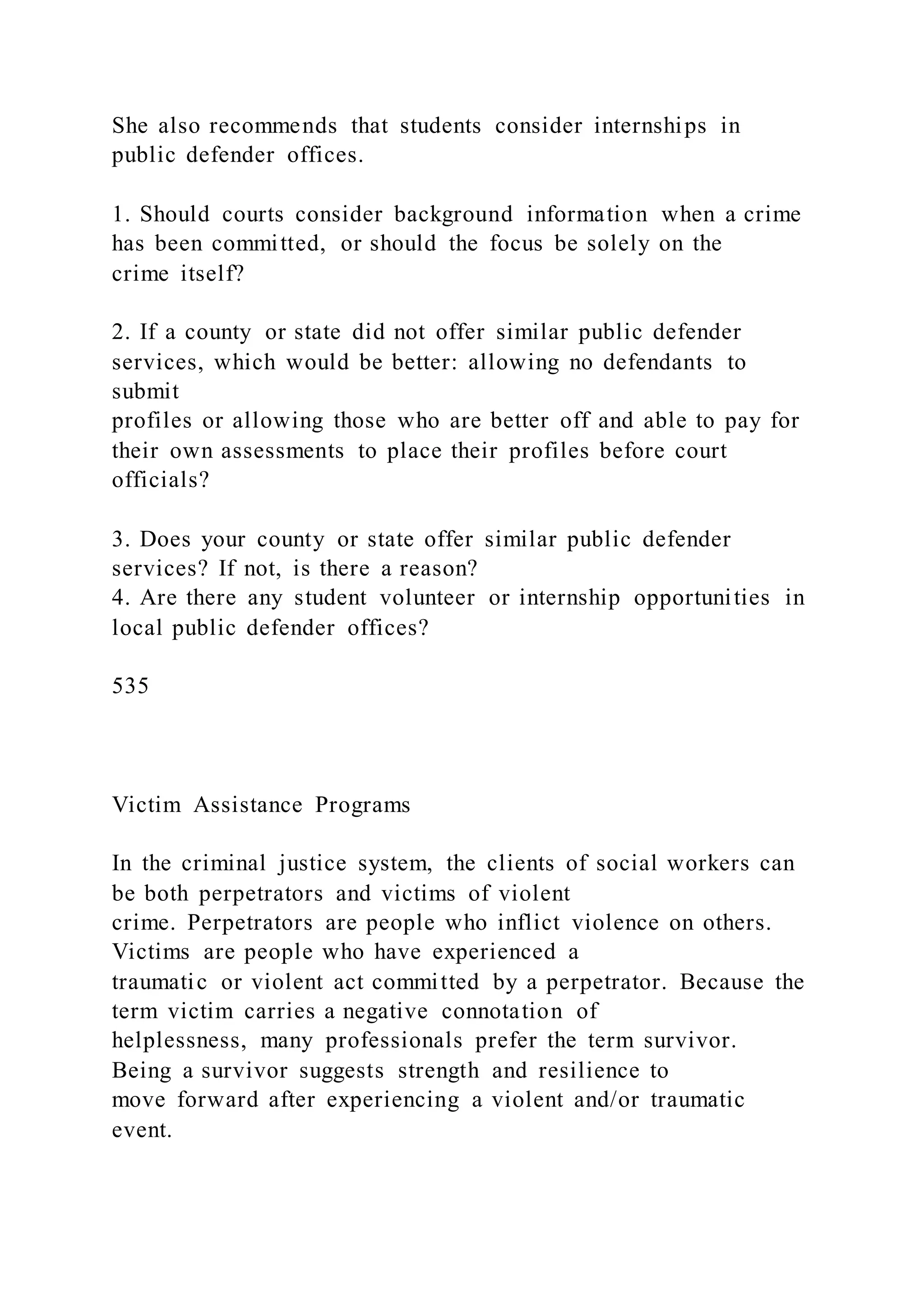 She also recommends that students consider internships in
public defender offices.
1. Should courts consider background information when a crime
has been committed, or should the focus be solely on the
crime itself?
2. If a county or state did not offer similar public defender
services, which would be better: allowing no defendants to
submit
profiles or allowing those who are better off and able to pay for
their own assessments to place their profiles before court
officials?
3. Does your county or state offer similar public defender
services? If not, is there a reason?
4. Are there any student volunteer or internship opportunities in
local public defender offices?
535
Victim Assistance Programs
In the criminal justice system, the clients of social workers can
be both perpetrators and victims of violent
crime. Perpetrators are people who inflict violence on others.
Victims are people who have experienced a
traumatic or violent act committed by a perpetrator. Because the
term victim carries a negative connotation of
helplessness, many professionals prefer the term survivor.
Being a survivor suggests strength and resilience to
move forward after experiencing a violent and/or traumatic
event.
 