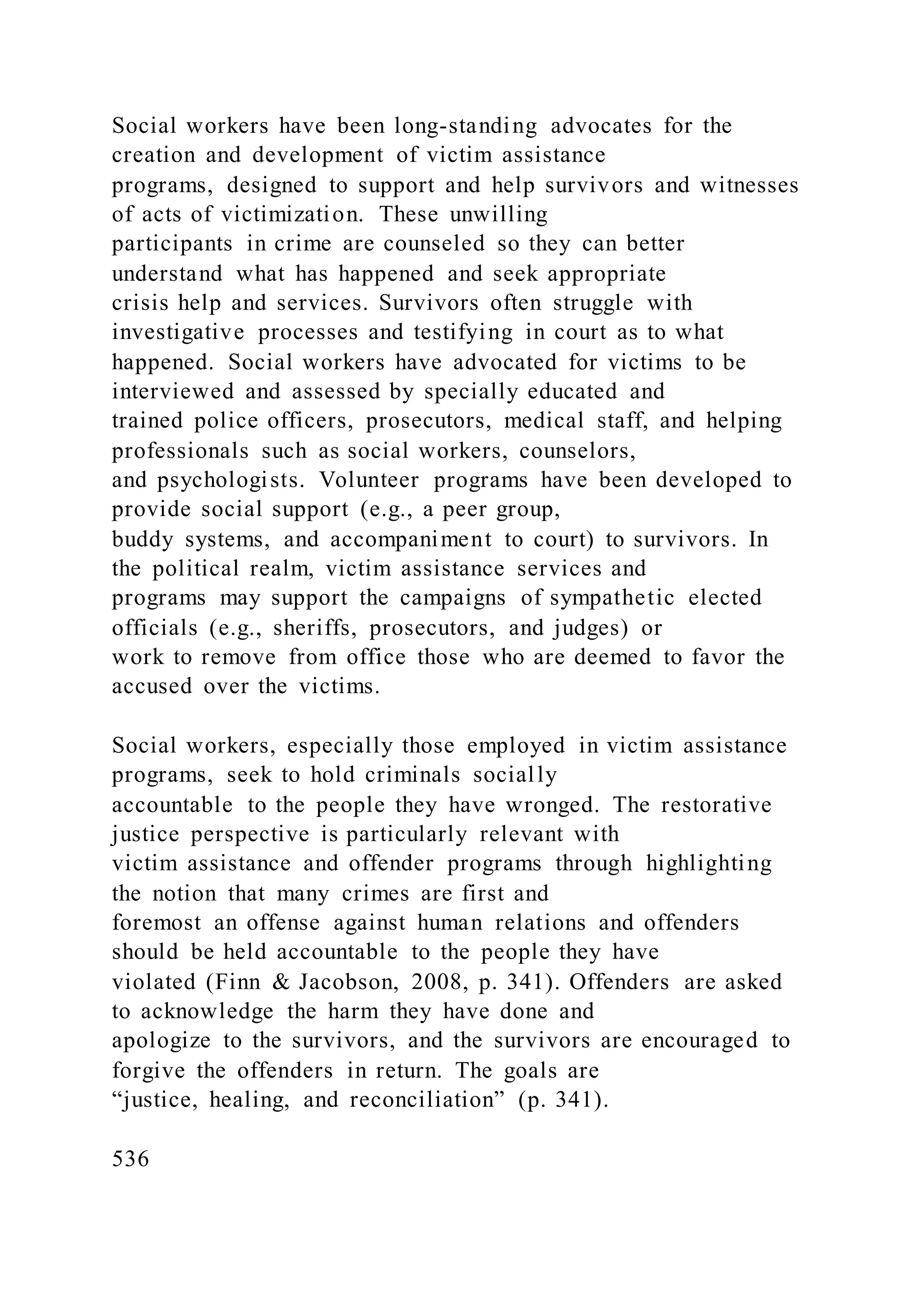 Social workers have been long-standing advocates for the
creation and development of victim assistance
programs, designed to support and help survivors and witnesses
of acts of victimization. These unwilling
participants in crime are counseled so they can better
understand what has happened and seek appropriate
crisis help and services. Survivors often struggle with
investigative processes and testifying in court as to what
happened. Social workers have advocated for victims to be
interviewed and assessed by specially educated and
trained police officers, prosecutors, medical staff, and helping
professionals such as social workers, counselors,
and psychologists. Volunteer programs have been developed to
provide social support (e.g., a peer group,
buddy systems, and accompaniment to court) to survivors. In
the political realm, victim assistance services and
programs may support the campaigns of sympathetic elected
officials (e.g., sheriffs, prosecutors, and judges) or
work to remove from office those who are deemed to favor the
accused over the victims.
Social workers, especially those employed in victim assistance
programs, seek to hold criminals socially
accountable to the people they have wronged. The restorative
justice perspective is particularly relevant with
victim assistance and offender programs through highlighting
the notion that many crimes are first and
foremost an offense against human relations and offenders
should be held accountable to the people they have
violated (Finn & Jacobson, 2008, p. 341). Offenders are asked
to acknowledge the harm they have done and
apologize to the survivors, and the survivors are encouraged to
forgive the offenders in return. The goals are
“justice, healing, and reconciliation” (p. 341).
536
 