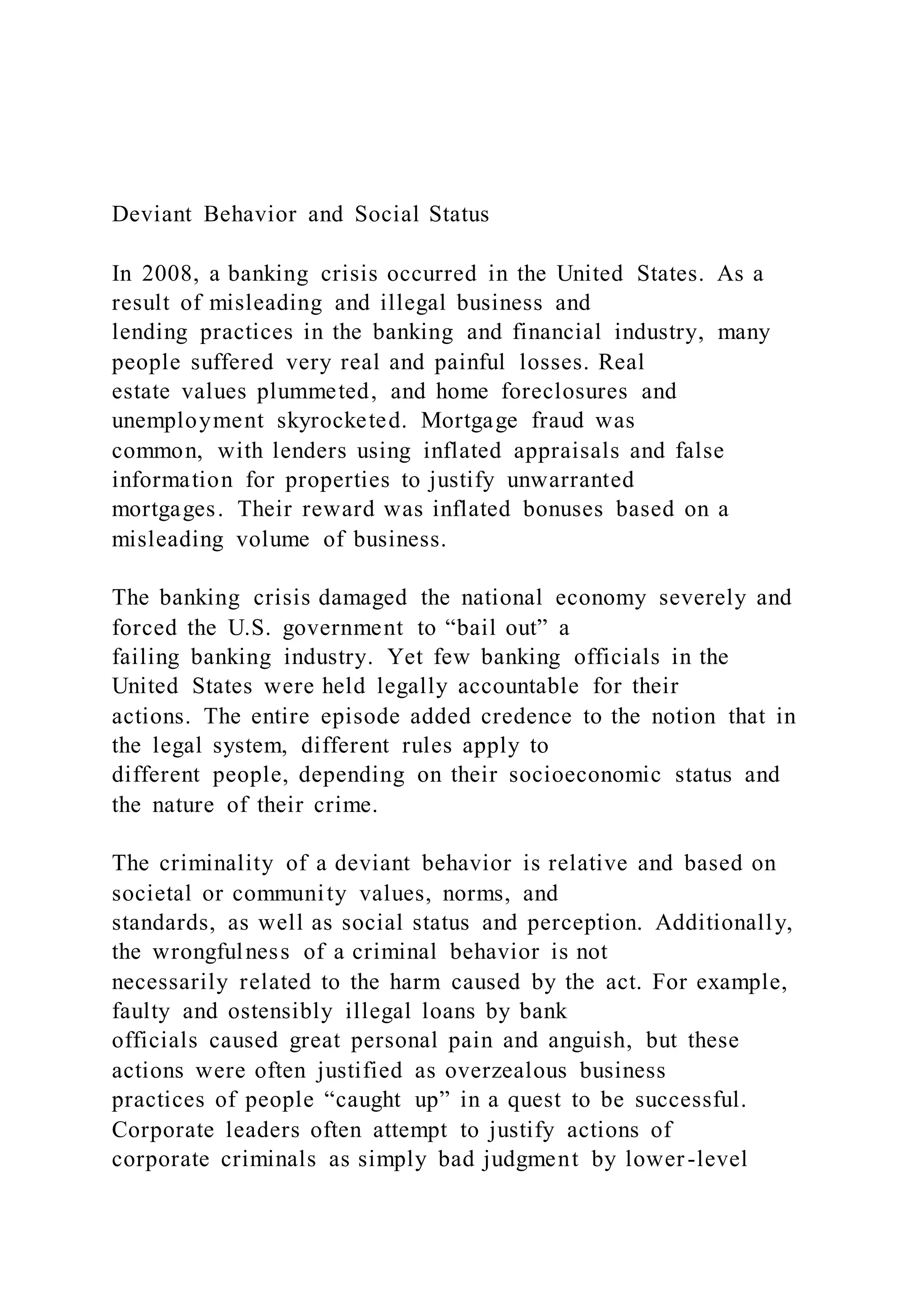 Deviant Behavior and Social Status
In 2008, a banking crisis occurred in the United States. As a
result of misleading and illegal business and
lending practices in the banking and financial industry, many
people suffered very real and painful losses. Real
estate values plummeted, and home foreclosures and
unemployment skyrocketed. Mortgage fraud was
common, with lenders using inflated appraisals and false
information for properties to justify unwarranted
mortgages. Their reward was inflated bonuses based on a
misleading volume of business.
The banking crisis damaged the national economy severely and
forced the U.S. government to “bail out” a
failing banking industry. Yet few banking officials in the
United States were held legally accountable for their
actions. The entire episode added credence to the notion that in
the legal system, different rules apply to
different people, depending on their socioeconomic status and
the nature of their crime.
The criminality of a deviant behavior is relative and based on
societal or community values, norms, and
standards, as well as social status and perception. Additionally,
the wrongfulness of a criminal behavior is not
necessarily related to the harm caused by the act. For example,
faulty and ostensibly illegal loans by bank
officials caused great personal pain and anguish, but these
actions were often justified as overzealous business
practices of people “caught up” in a quest to be successful.
Corporate leaders often attempt to justify actions of
corporate criminals as simply bad judgment by lower-level
 
