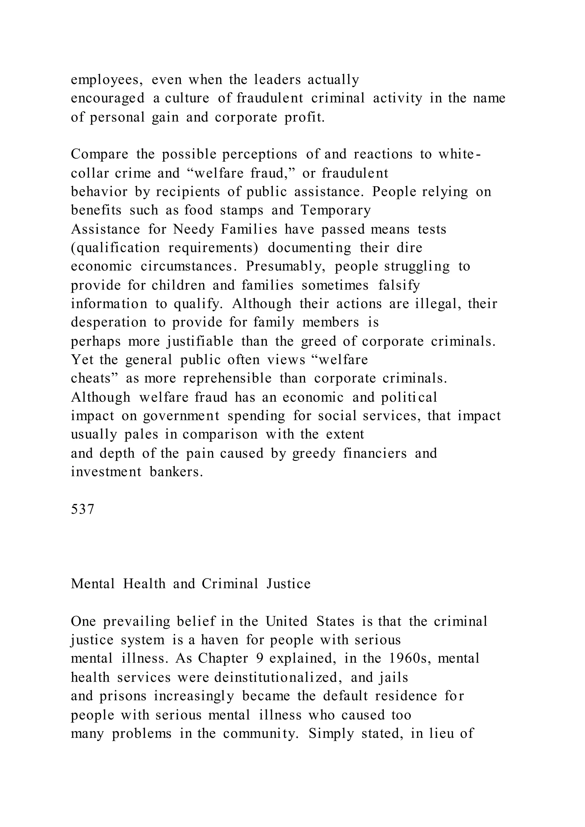 employees, even when the leaders actually
encouraged a culture of fraudulent criminal activity in the name
of personal gain and corporate profit.
Compare the possible perceptions of and reactions to white-
collar crime and “welfare fraud,” or fraudulent
behavior by recipients of public assistance. People relying on
benefits such as food stamps and Temporary
Assistance for Needy Families have passed means tests
(qualification requirements) documenting their dire
economic circumstances. Presumably, people struggling to
provide for children and families sometimes falsify
information to qualify. Although their actions are illegal, their
desperation to provide for family members is
perhaps more justifiable than the greed of corporate criminals.
Yet the general public often views “welfare
cheats” as more reprehensible than corporate criminals.
Although welfare fraud has an economic and political
impact on government spending for social services, that impact
usually pales in comparison with the extent
and depth of the pain caused by greedy financiers and
investment bankers.
537
Mental Health and Criminal Justice
One prevailing belief in the United States is that the criminal
justice system is a haven for people with serious
mental illness. As Chapter 9 explained, in the 1960s, mental
health services were deinstitutionalized, and jails
and prisons increasingly became the default residence for
people with serious mental illness who caused too
many problems in the community. Simply stated, in lieu of
 