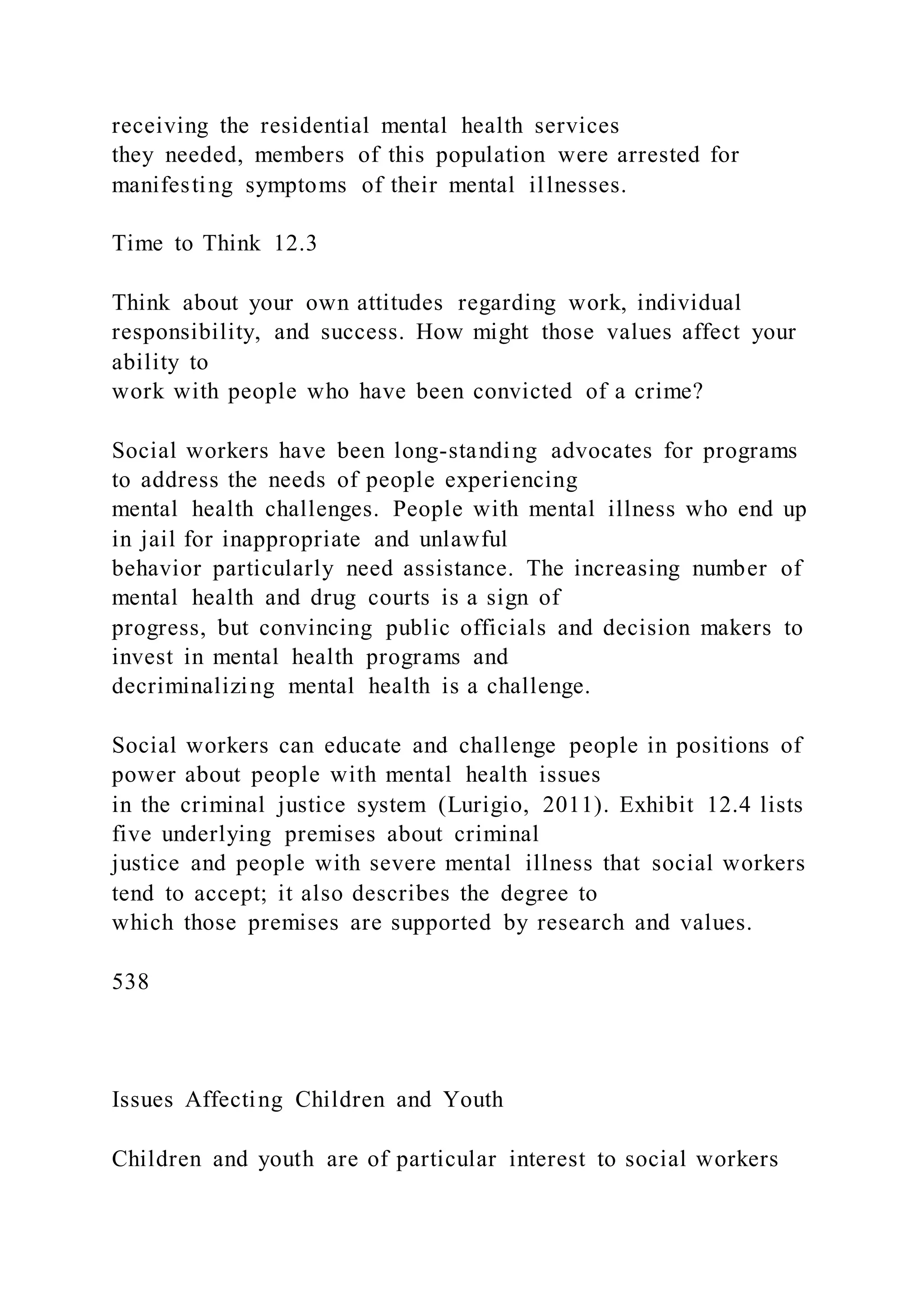 receiving the residential mental health services
they needed, members of this population were arrested for
manifesting symptoms of their mental illnesses.
Time to Think 12.3
Think about your own attitudes regarding work, individual
responsibility, and success. How might those values affect your
ability to
work with people who have been convicted of a crime?
Social workers have been long-standing advocates for programs
to address the needs of people experiencing
mental health challenges. People with mental illness who end up
in jail for inappropriate and unlawful
behavior particularly need assistance. The increasing number of
mental health and drug courts is a sign of
progress, but convincing public officials and decision makers to
invest in mental health programs and
decriminalizing mental health is a challenge.
Social workers can educate and challenge people in positions of
power about people with mental health issues
in the criminal justice system (Lurigio, 2011). Exhibit 12.4 lists
five underlying premises about criminal
justice and people with severe mental illness that social workers
tend to accept; it also describes the degree to
which those premises are supported by research and values.
538
Issues Affecting Children and Youth
Children and youth are of particular interest to social workers
 