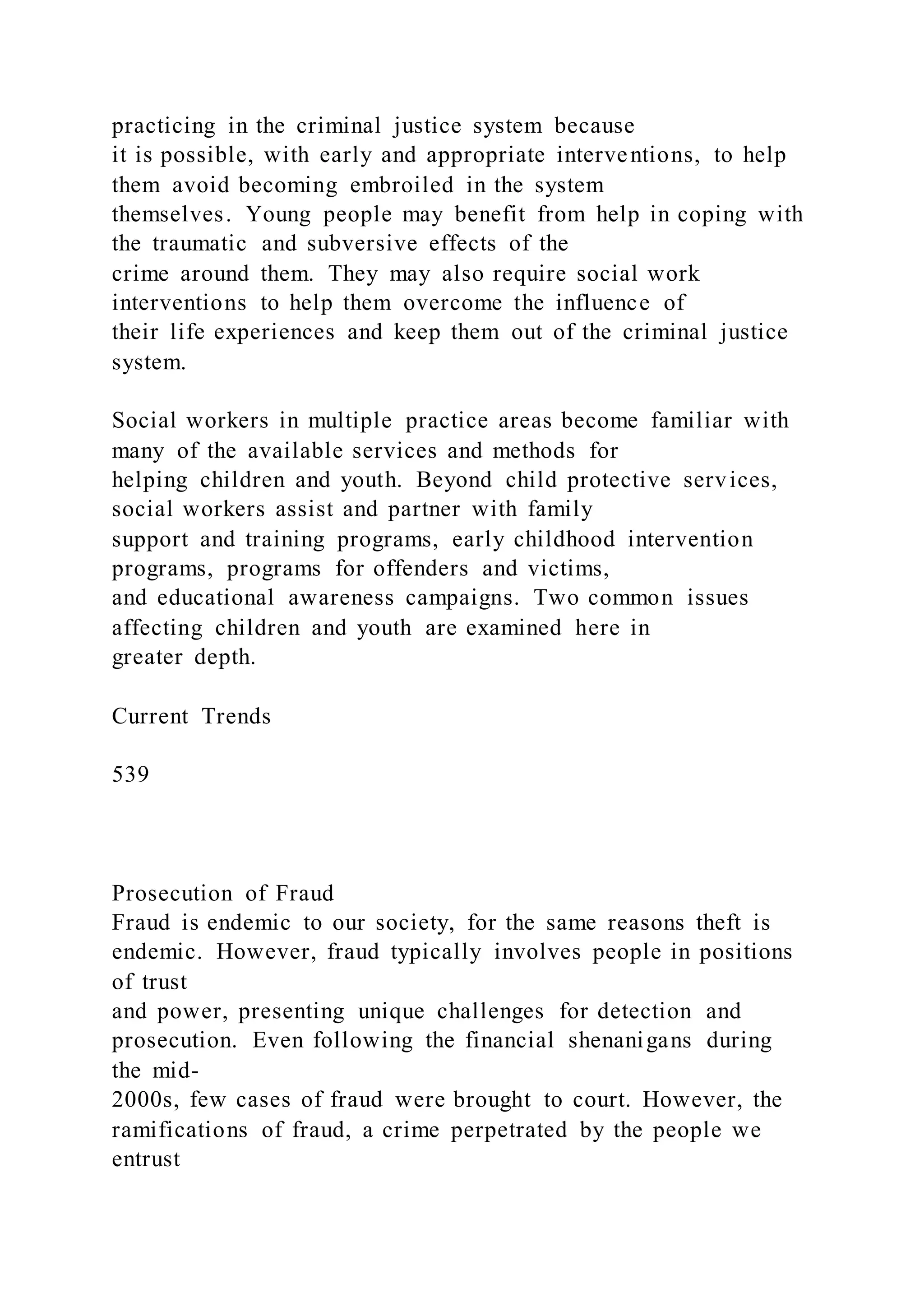 practicing in the criminal justice system because
it is possible, with early and appropriate interventions, to help
them avoid becoming embroiled in the system
themselves. Young people may benefit from help in coping with
the traumatic and subversive effects of the
crime around them. They may also require social work
interventions to help them overcome the influence of
their life experiences and keep them out of the criminal justice
system.
Social workers in multiple practice areas become familiar with
many of the available services and methods for
helping children and youth. Beyond child protective services,
social workers assist and partner with family
support and training programs, early childhood intervention
programs, programs for offenders and victims,
and educational awareness campaigns. Two common issues
affecting children and youth are examined here in
greater depth.
Current Trends
539
Prosecution of Fraud
Fraud is endemic to our society, for the same reasons theft is
endemic. However, fraud typically involves people in positions
of trust
and power, presenting unique challenges for detection and
prosecution. Even following the financial shenanigans during
the mid-
2000s, few cases of fraud were brought to court. However, the
ramifications of fraud, a crime perpetrated by the people we
entrust
 