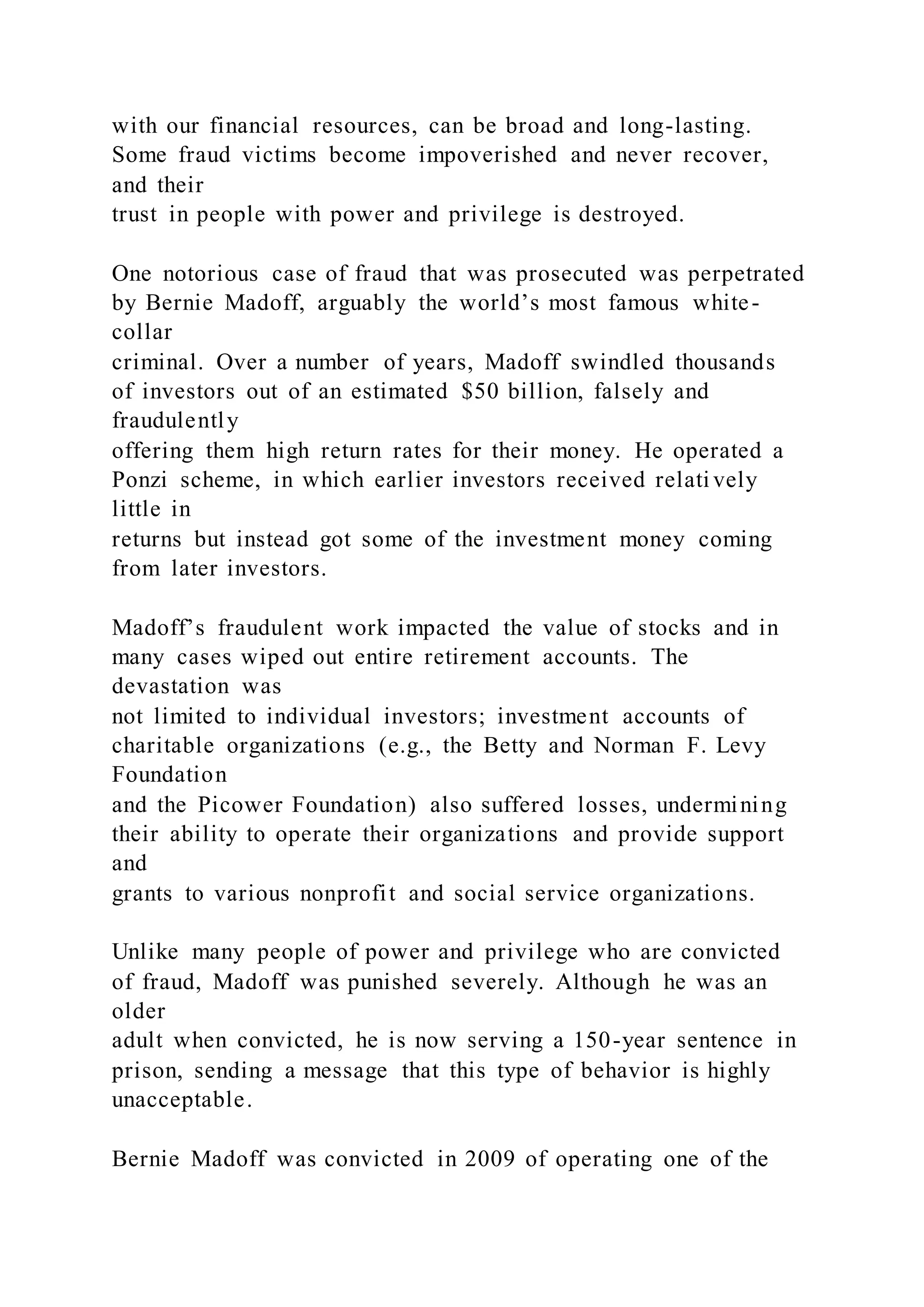 with our financial resources, can be broad and long-lasting.
Some fraud victims become impoverished and never recover,
and their
trust in people with power and privilege is destroyed.
One notorious case of fraud that was prosecuted was perpetrated
by Bernie Madoff, arguably the world’s most famous white-
collar
criminal. Over a number of years, Madoff swindled thousands
of investors out of an estimated $50 billion, falsely and
fraudulently
offering them high return rates for their money. He operated a
Ponzi scheme, in which earlier investors received relati vely
little in
returns but instead got some of the investment money coming
from later investors.
Madoff’s fraudulent work impacted the value of stocks and in
many cases wiped out entire retirement accounts. The
devastation was
not limited to individual investors; investment accounts of
charitable organizations (e.g., the Betty and Norman F. Levy
Foundation
and the Picower Foundation) also suffered losses, undermining
their ability to operate their organizations and provide support
and
grants to various nonprofit and social service organizations.
Unlike many people of power and privilege who are convicted
of fraud, Madoff was punished severely. Although he was an
older
adult when convicted, he is now serving a 150-year sentence in
prison, sending a message that this type of behavior is highly
unacceptable.
Bernie Madoff was convicted in 2009 of operating one of the
 