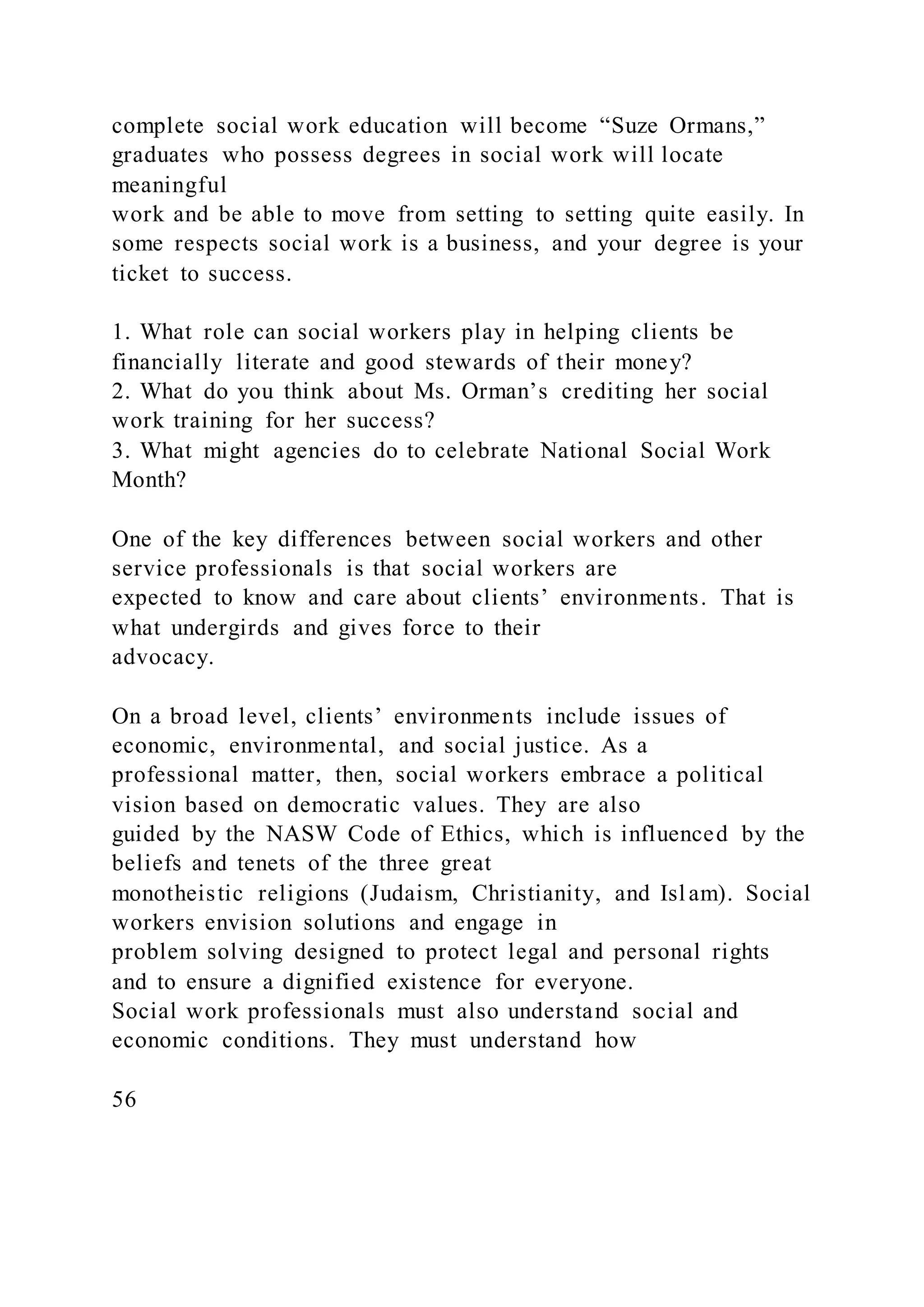 complete social work education will become “Suze Ormans,”
graduates who possess degrees in social work will locate
meaningful
work and be able to move from setting to setting quite easily. In
some respects social work is a business, and your degree is your
ticket to success.
1. What role can social workers play in helping clients be
financially literate and good stewards of their money?
2. What do you think about Ms. Orman’s crediting her social
work training for her success?
3. What might agencies do to celebrate National Social Work
Month?
One of the key differences between social workers and other
service professionals is that social workers are
expected to know and care about clients’ environments. That is
what undergirds and gives force to their
advocacy.
On a broad level, clients’ environments include issues of
economic, environmental, and social justice. As a
professional matter, then, social workers embrace a political
vision based on democratic values. They are also
guided by the NASW Code of Ethics, which is influenced by the
beliefs and tenets of the three great
monotheistic religions (Judaism, Christianity, and Islam). Social
workers envision solutions and engage in
problem solving designed to protect legal and personal rights
and to ensure a dignified existence for everyone.
Social work professionals must also understand social and
economic conditions. They must understand how
56
 