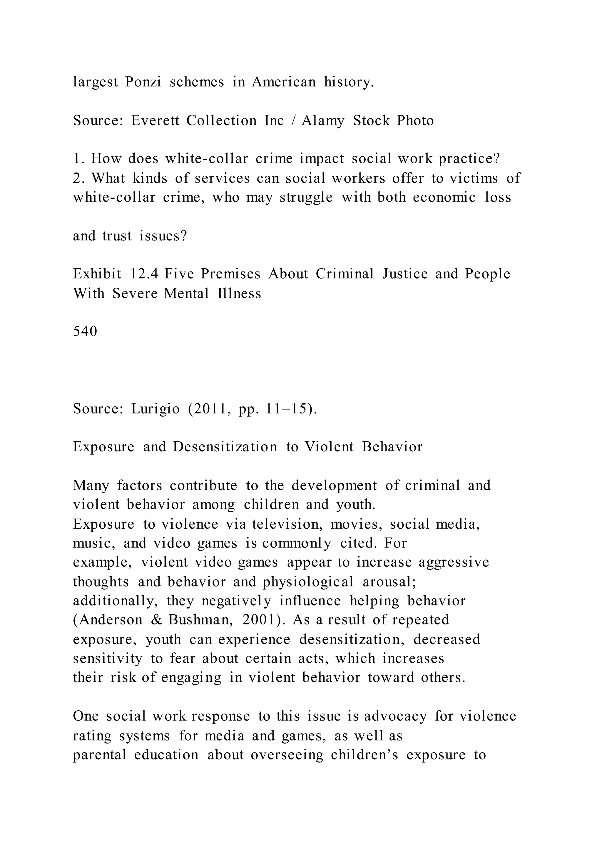 largest Ponzi schemes in American history.
Source: Everett Collection Inc / Alamy Stock Photo
1. How does white-collar crime impact social work practice?
2. What kinds of services can social workers offer to victims of
white-collar crime, who may struggle with both economic loss
and trust issues?
Exhibit 12.4 Five Premises About Criminal Justice and People
With Severe Mental Illness
540
Source: Lurigio (2011, pp. 11–15).
Exposure and Desensitization to Violent Behavior
Many factors contribute to the development of criminal and
violent behavior among children and youth.
Exposure to violence via television, movies, social media,
music, and video games is commonly cited. For
example, violent video games appear to increase aggressive
thoughts and behavior and physiological arousal;
additionally, they negatively influence helping behavior
(Anderson & Bushman, 2001). As a result of repeated
exposure, youth can experience desensitization, decreased
sensitivity to fear about certain acts, which increases
their risk of engaging in violent behavior toward others.
One social work response to this issue is advocacy for violence
rating systems for media and games, as well as
parental education about overseeing children’s exposure to
 