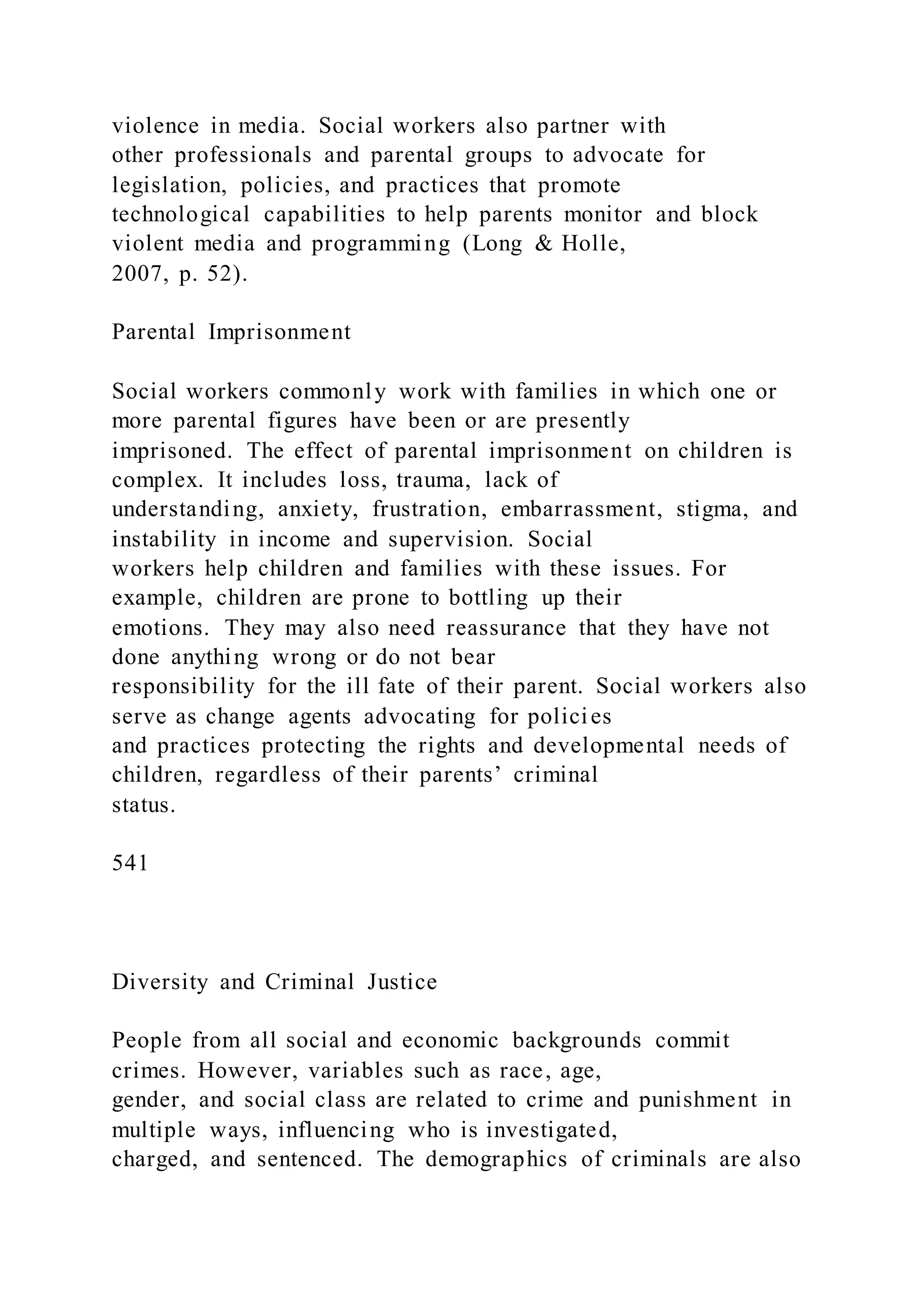violence in media. Social workers also partner with
other professionals and parental groups to advocate for
legislation, policies, and practices that promote
technological capabilities to help parents monitor and block
violent media and programming (Long & Holle,
2007, p. 52).
Parental Imprisonment
Social workers commonly work with families in which one or
more parental figures have been or are presently
imprisoned. The effect of parental imprisonment on children is
complex. It includes loss, trauma, lack of
understanding, anxiety, frustration, embarrassment, stigma, and
instability in income and supervision. Social
workers help children and families with these issues. For
example, children are prone to bottling up their
emotions. They may also need reassurance that they have not
done anything wrong or do not bear
responsibility for the ill fate of their parent. Social workers also
serve as change agents advocating for policies
and practices protecting the rights and developmental needs of
children, regardless of their parents’ criminal
status.
541
Diversity and Criminal Justice
People from all social and economic backgrounds commit
crimes. However, variables such as race, age,
gender, and social class are related to crime and punishment in
multiple ways, influencing who is investigated,
charged, and sentenced. The demographics of criminals are also
 