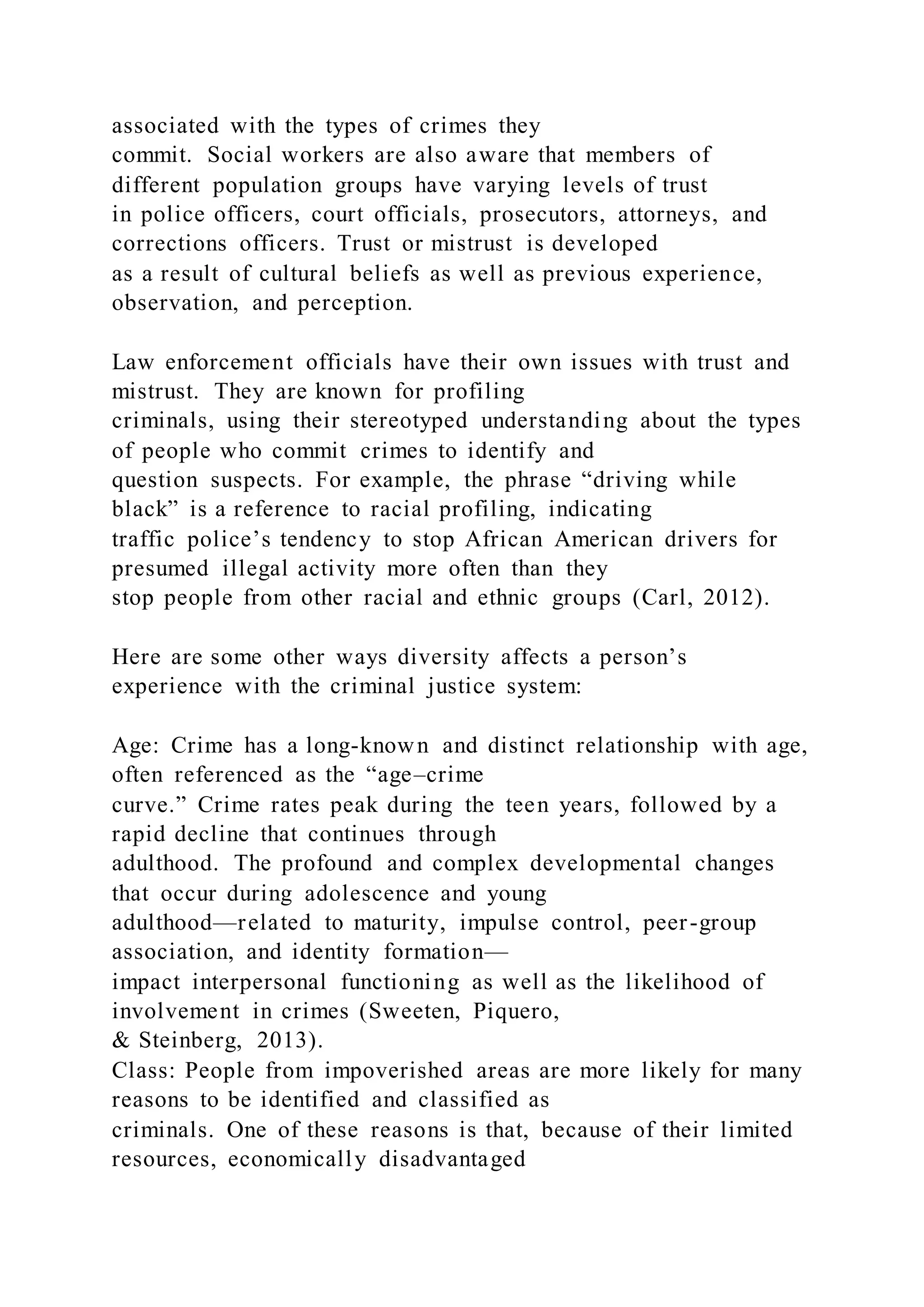 associated with the types of crimes they
commit. Social workers are also aware that members of
different population groups have varying levels of trust
in police officers, court officials, prosecutors, attorneys, and
corrections officers. Trust or mistrust is developed
as a result of cultural beliefs as well as previous experience,
observation, and perception.
Law enforcement officials have their own issues with trust and
mistrust. They are known for profiling
criminals, using their stereotyped understanding about the types
of people who commit crimes to identify and
question suspects. For example, the phrase “driving while
black” is a reference to racial profiling, indicating
traffic police’s tendency to stop African American drivers for
presumed illegal activity more often than they
stop people from other racial and ethnic groups (Carl, 2012).
Here are some other ways diversity affects a person’s
experience with the criminal justice system:
Age: Crime has a long-known and distinct relationship with age,
often referenced as the “age–crime
curve.” Crime rates peak during the teen years, followed by a
rapid decline that continues through
adulthood. The profound and complex developmental changes
that occur during adolescence and young
adulthood—related to maturity, impulse control, peer-group
association, and identity formation—
impact interpersonal functioning as well as the likelihood of
involvement in crimes (Sweeten, Piquero,
& Steinberg, 2013).
Class: People from impoverished areas are more likely for many
reasons to be identified and classified as
criminals. One of these reasons is that, because of their limited
resources, economically disadvantaged
 