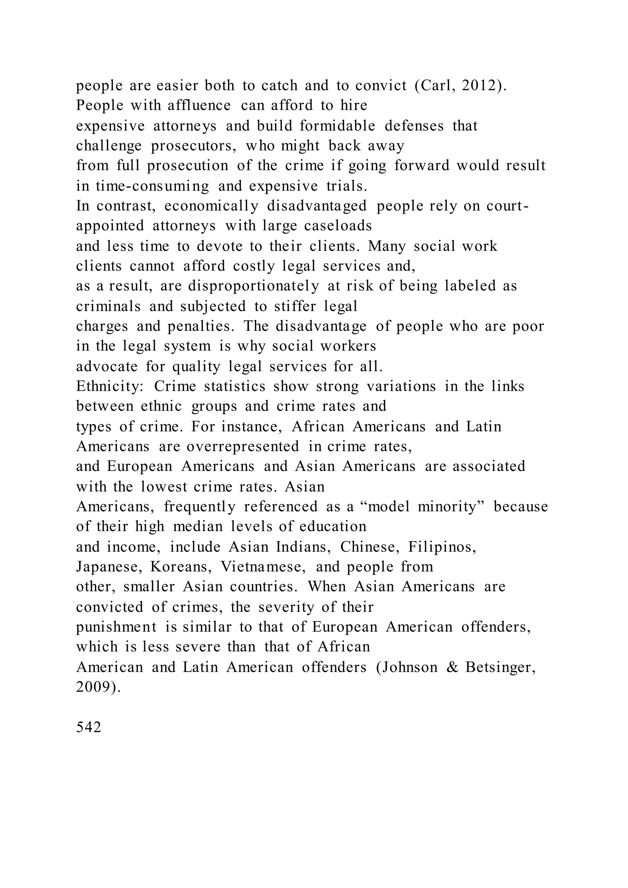 people are easier both to catch and to convict (Carl, 2012).
People with affluence can afford to hire
expensive attorneys and build formidable defenses that
challenge prosecutors, who might back away
from full prosecution of the crime if going forward would result
in time-consuming and expensive trials.
In contrast, economically disadvantaged people rely on court-
appointed attorneys with large caseloads
and less time to devote to their clients. Many social work
clients cannot afford costly legal services and,
as a result, are disproportionately at risk of being labeled as
criminals and subjected to stiffer legal
charges and penalties. The disadvantage of people who are poor
in the legal system is why social workers
advocate for quality legal services for all.
Ethnicity: Crime statistics show strong variations in the links
between ethnic groups and crime rates and
types of crime. For instance, African Americans and Latin
Americans are overrepresented in crime rates,
and European Americans and Asian Americans are associated
with the lowest crime rates. Asian
Americans, frequently referenced as a “model minority” because
of their high median levels of education
and income, include Asian Indians, Chinese, Filipinos,
Japanese, Koreans, Vietnamese, and people from
other, smaller Asian countries. When Asian Americans are
convicted of crimes, the severity of their
punishment is similar to that of European American offenders,
which is less severe than that of African
American and Latin American offenders (Johnson & Betsinger,
2009).
542
 
