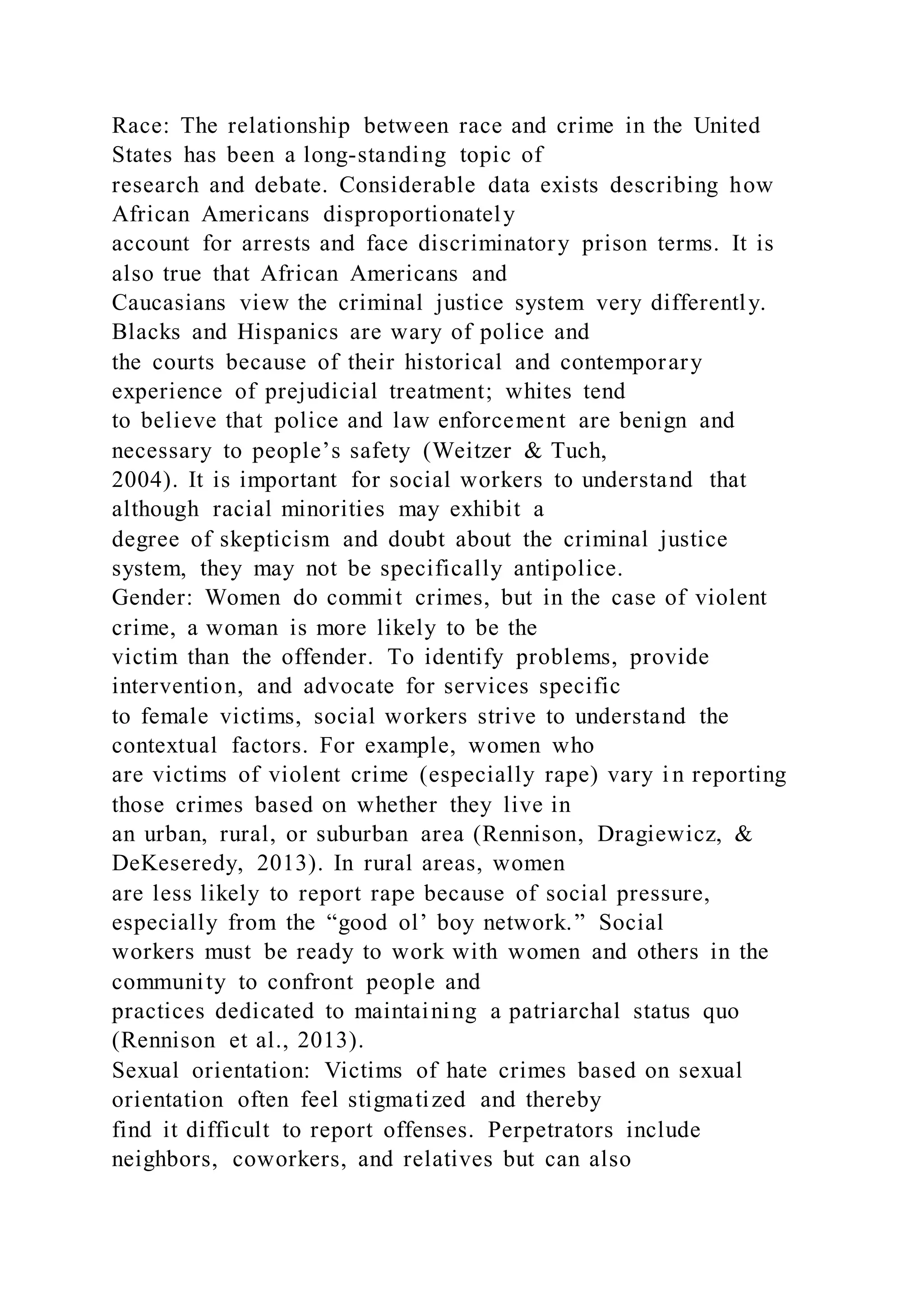 Race: The relationship between race and crime in the United
States has been a long-standing topic of
research and debate. Considerable data exists describing how
African Americans disproportionately
account for arrests and face discriminatory prison terms. It is
also true that African Americans and
Caucasians view the criminal justice system very differently.
Blacks and Hispanics are wary of police and
the courts because of their historical and contemporary
experience of prejudicial treatment; whites tend
to believe that police and law enforcement are benign and
necessary to people’s safety (Weitzer & Tuch,
2004). It is important for social workers to understand that
although racial minorities may exhibit a
degree of skepticism and doubt about the criminal justice
system, they may not be specifically antipolice.
Gender: Women do commit crimes, but in the case of violent
crime, a woman is more likely to be the
victim than the offender. To identify problems, provide
intervention, and advocate for services specific
to female victims, social workers strive to understand the
contextual factors. For example, women who
are victims of violent crime (especially rape) vary i n reporting
those crimes based on whether they live in
an urban, rural, or suburban area (Rennison, Dragiewicz, &
DeKeseredy, 2013). In rural areas, women
are less likely to report rape because of social pressure,
especially from the “good ol’ boy network.” Social
workers must be ready to work with women and others in the
community to confront people and
practices dedicated to maintaining a patriarchal status quo
(Rennison et al., 2013).
Sexual orientation: Victims of hate crimes based on sexual
orientation often feel stigmatized and thereby
find it difficult to report offenses. Perpetrators include
neighbors, coworkers, and relatives but can also
 