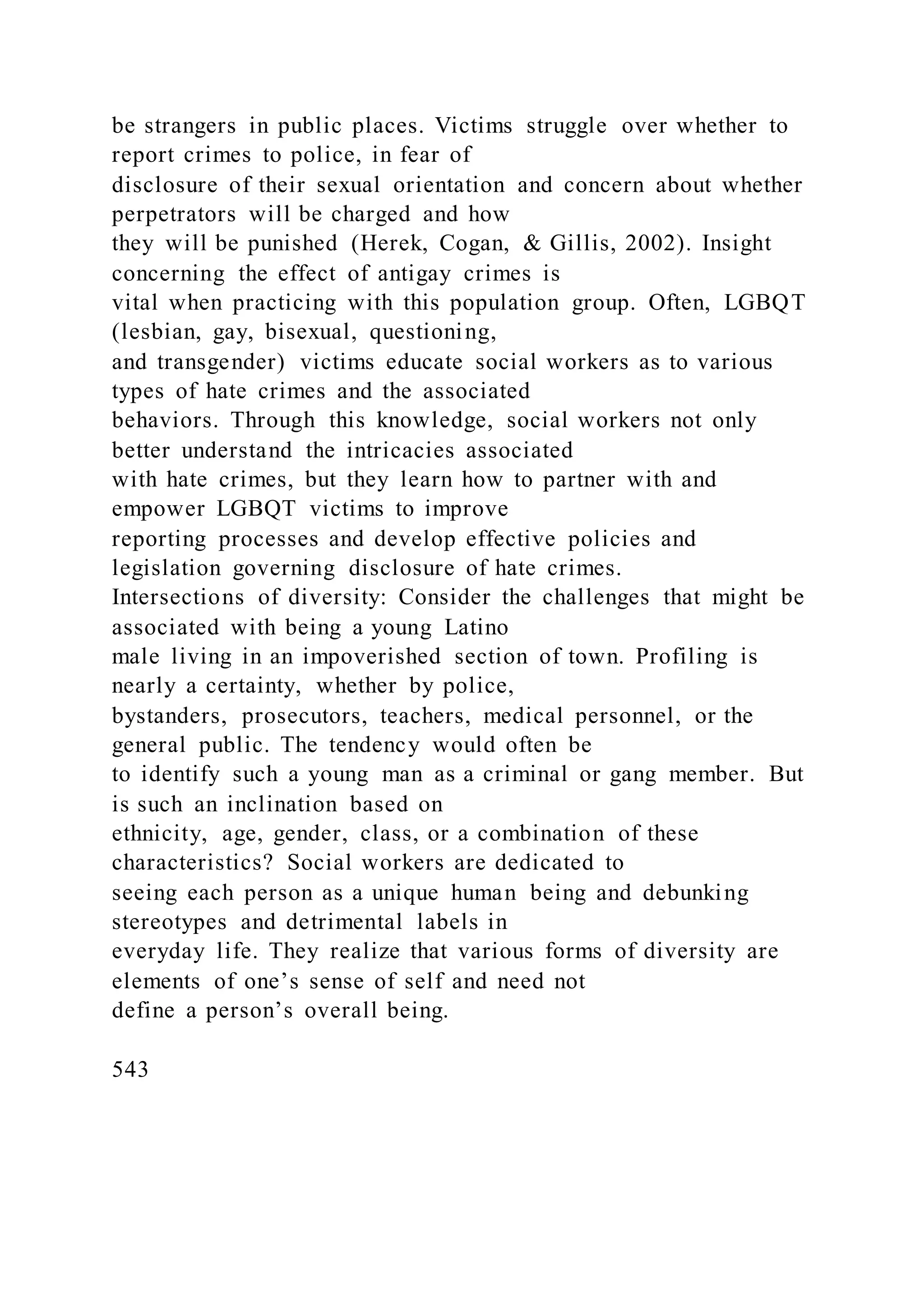be strangers in public places. Victims struggle over whether to
report crimes to police, in fear of
disclosure of their sexual orientation and concern about whether
perpetrators will be charged and how
they will be punished (Herek, Cogan, & Gillis, 2002). Insight
concerning the effect of antigay crimes is
vital when practicing with this population group. Often, LGBQT
(lesbian, gay, bisexual, questioning,
and transgender) victims educate social workers as to various
types of hate crimes and the associated
behaviors. Through this knowledge, social workers not only
better understand the intricacies associated
with hate crimes, but they learn how to partner with and
empower LGBQT victims to improve
reporting processes and develop effective policies and
legislation governing disclosure of hate crimes.
Intersections of diversity: Consider the challenges that might be
associated with being a young Latino
male living in an impoverished section of town. Profiling is
nearly a certainty, whether by police,
bystanders, prosecutors, teachers, medical personnel, or the
general public. The tendency would often be
to identify such a young man as a criminal or gang member. But
is such an inclination based on
ethnicity, age, gender, class, or a combination of these
characteristics? Social workers are dedicated to
seeing each person as a unique human being and debunking
stereotypes and detrimental labels in
everyday life. They realize that various forms of diversity are
elements of one’s sense of self and need not
define a person’s overall being.
543
 