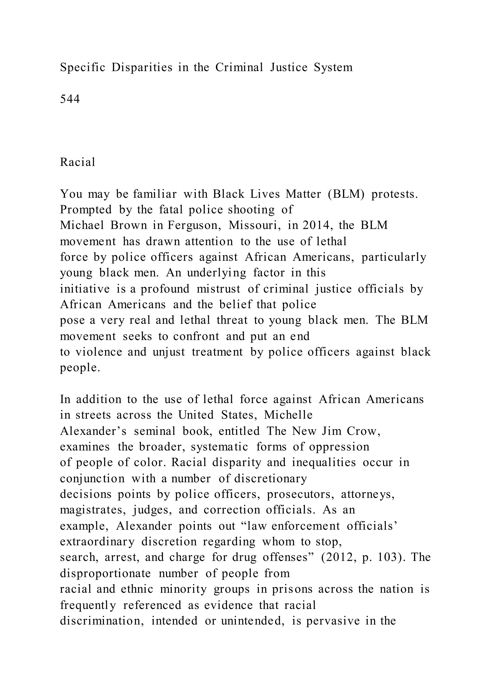 Specific Disparities in the Criminal Justice System
544
Racial
You may be familiar with Black Lives Matter (BLM) protests.
Prompted by the fatal police shooting of
Michael Brown in Ferguson, Missouri, in 2014, the BLM
movement has drawn attention to the use of lethal
force by police officers against African Americans, particularly
young black men. An underlying factor in this
initiative is a profound mistrust of criminal justice officials by
African Americans and the belief that police
pose a very real and lethal threat to young black men. The BLM
movement seeks to confront and put an end
to violence and unjust treatment by police officers against black
people.
In addition to the use of lethal force against African Americans
in streets across the United States, Michelle
Alexander’s seminal book, entitled The New Jim Crow,
examines the broader, systematic forms of oppression
of people of color. Racial disparity and inequalities occur in
conjunction with a number of discretionary
decisions points by police officers, prosecutors, attorneys,
magistrates, judges, and correction officials. As an
example, Alexander points out “law enforcement officials’
extraordinary discretion regarding whom to stop,
search, arrest, and charge for drug offenses” (2012, p. 103). The
disproportionate number of people from
racial and ethnic minority groups in prisons across the nation is
frequently referenced as evidence that racial
discrimination, intended or unintended, is pervasive in the
 