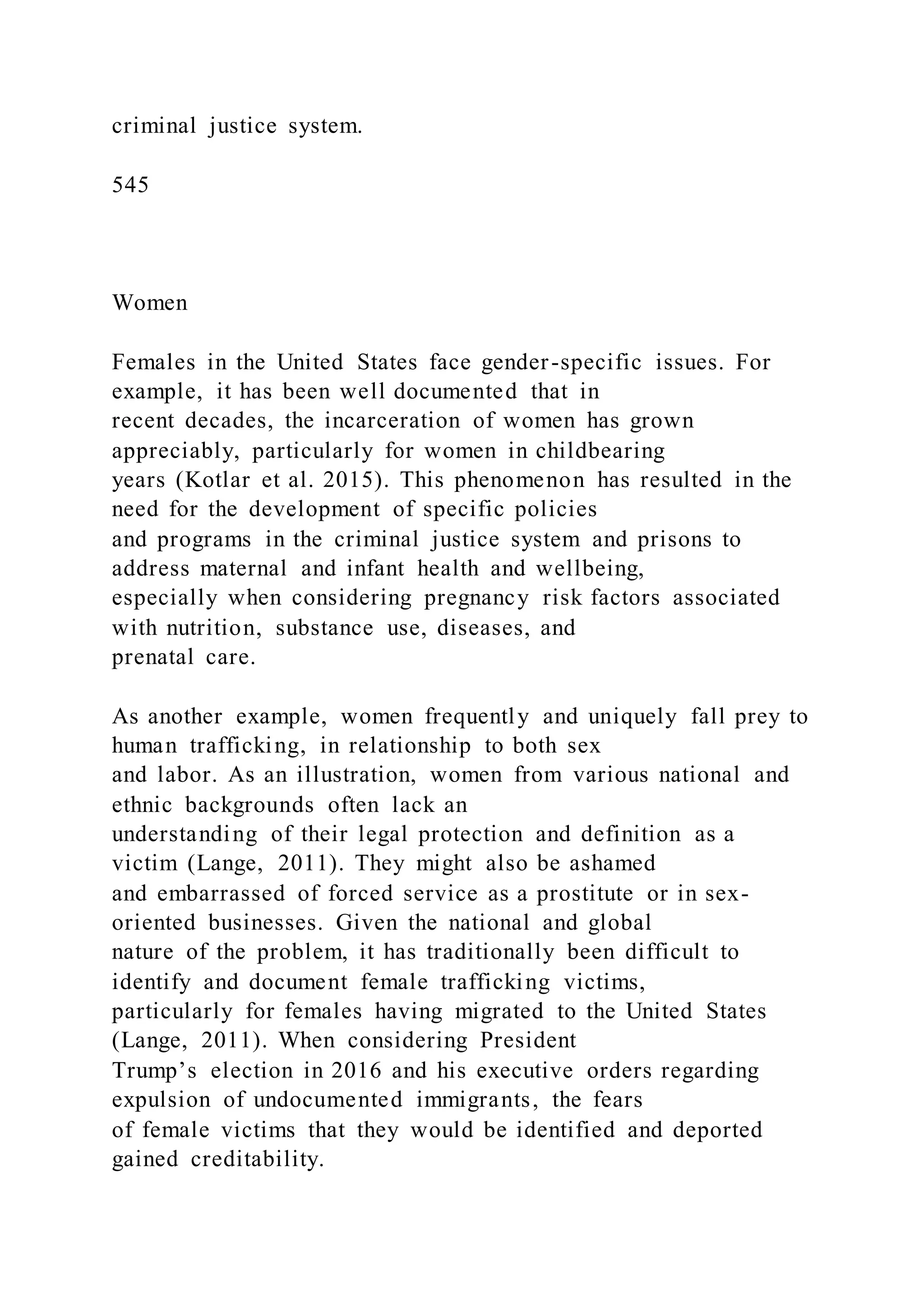 criminal justice system.
545
Women
Females in the United States face gender-specific issues. For
example, it has been well documented that in
recent decades, the incarceration of women has grown
appreciably, particularly for women in childbearing
years (Kotlar et al. 2015). This phenomenon has resulted in the
need for the development of specific policies
and programs in the criminal justice system and prisons to
address maternal and infant health and wellbeing,
especially when considering pregnancy risk factors associated
with nutrition, substance use, diseases, and
prenatal care.
As another example, women frequently and uniquely fall prey to
human trafficking, in relationship to both sex
and labor. As an illustration, women from various national and
ethnic backgrounds often lack an
understanding of their legal protection and definition as a
victim (Lange, 2011). They might also be ashamed
and embarrassed of forced service as a prostitute or in sex-
oriented businesses. Given the national and global
nature of the problem, it has traditionally been difficult to
identify and document female trafficking victims,
particularly for females having migrated to the United States
(Lange, 2011). When considering President
Trump’s election in 2016 and his executive orders regarding
expulsion of undocumented immigrants, the fears
of female victims that they would be identified and deported
gained creditability.
 