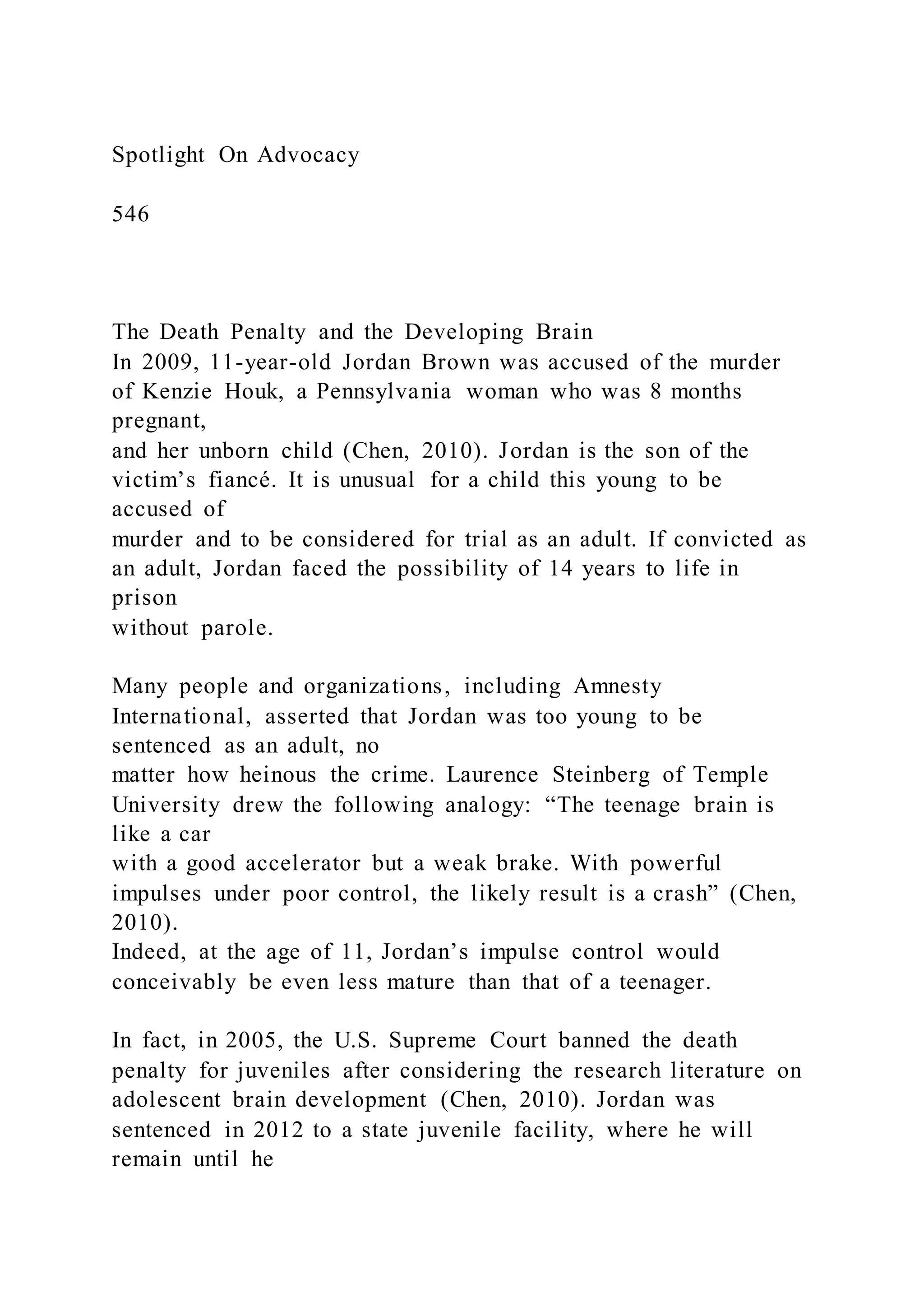 Spotlight On Advocacy
546
The Death Penalty and the Developing Brain
In 2009, 11-year-old Jordan Brown was accused of the murder
of Kenzie Houk, a Pennsylvania woman who was 8 months
pregnant,
and her unborn child (Chen, 2010). Jordan is the son of the
victim’s fiancé. It is unusual for a child this young to be
accused of
murder and to be considered for trial as an adult. If convicted as
an adult, Jordan faced the possibility of 14 years to life in
prison
without parole.
Many people and organizations, including Amnesty
International, asserted that Jordan was too young to be
sentenced as an adult, no
matter how heinous the crime. Laurence Steinberg of Temple
University drew the following analogy: “The teenage brain is
like a car
with a good accelerator but a weak brake. With powerful
impulses under poor control, the likely result is a crash” (Chen,
2010).
Indeed, at the age of 11, Jordan’s impulse control would
conceivably be even less mature than that of a teenager.
In fact, in 2005, the U.S. Supreme Court banned the death
penalty for juveniles after considering the research literature on
adolescent brain development (Chen, 2010). Jordan was
sentenced in 2012 to a state juvenile facility, where he will
remain until he
 