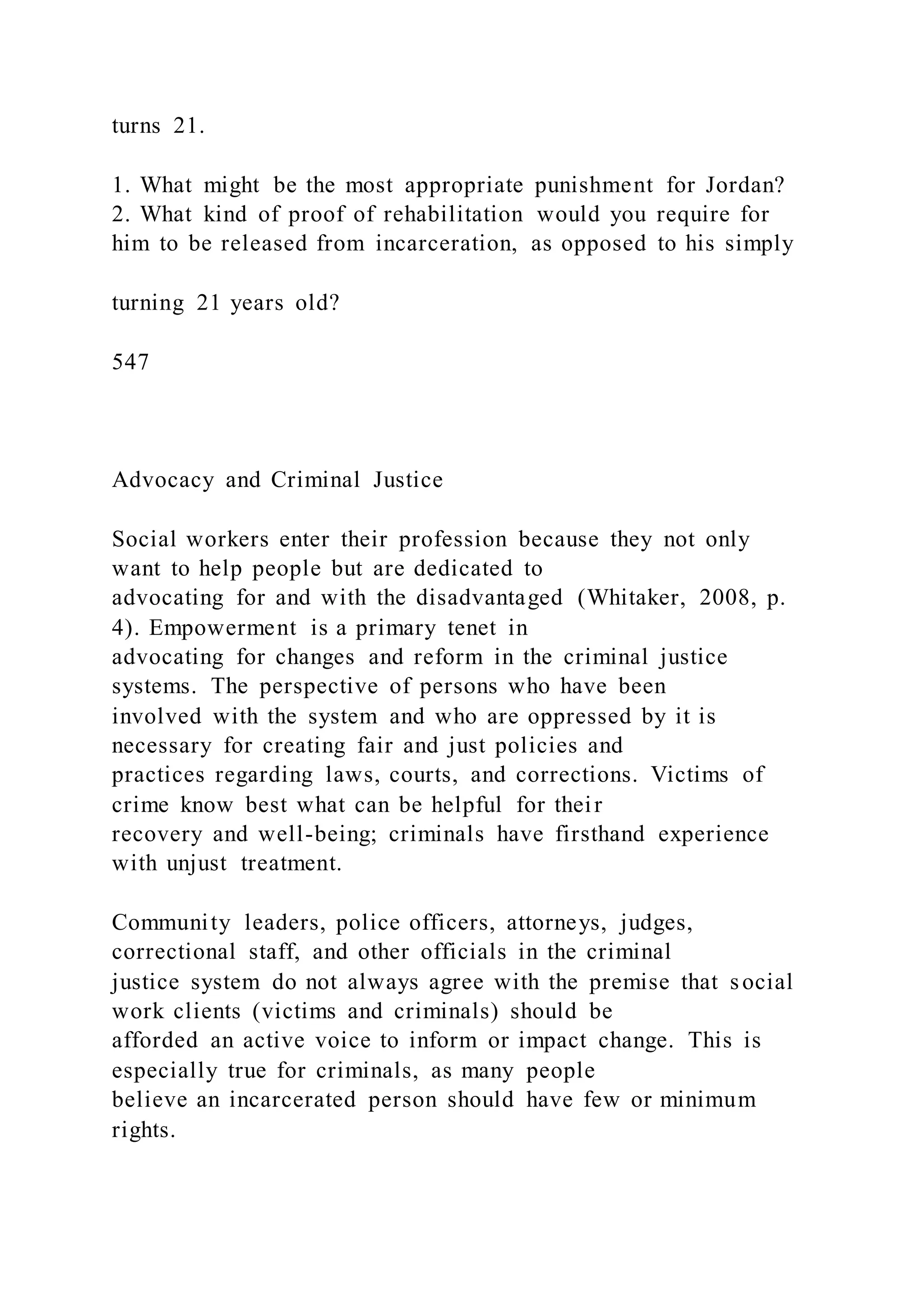 turns 21.
1. What might be the most appropriate punishment for Jordan?
2. What kind of proof of rehabilitation would you require for
him to be released from incarceration, as opposed to his simply
turning 21 years old?
547
Advocacy and Criminal Justice
Social workers enter their profession because they not only
want to help people but are dedicated to
advocating for and with the disadvantaged (Whitaker, 2008, p.
4). Empowerment is a primary tenet in
advocating for changes and reform in the criminal justice
systems. The perspective of persons who have been
involved with the system and who are oppressed by it is
necessary for creating fair and just policies and
practices regarding laws, courts, and corrections. Victims of
crime know best what can be helpful for their
recovery and well-being; criminals have firsthand experience
with unjust treatment.
Community leaders, police officers, attorneys, judges,
correctional staff, and other officials in the criminal
justice system do not always agree with the premise that social
work clients (victims and criminals) should be
afforded an active voice to inform or impact change. This is
especially true for criminals, as many people
believe an incarcerated person should have few or minimum
rights.
 