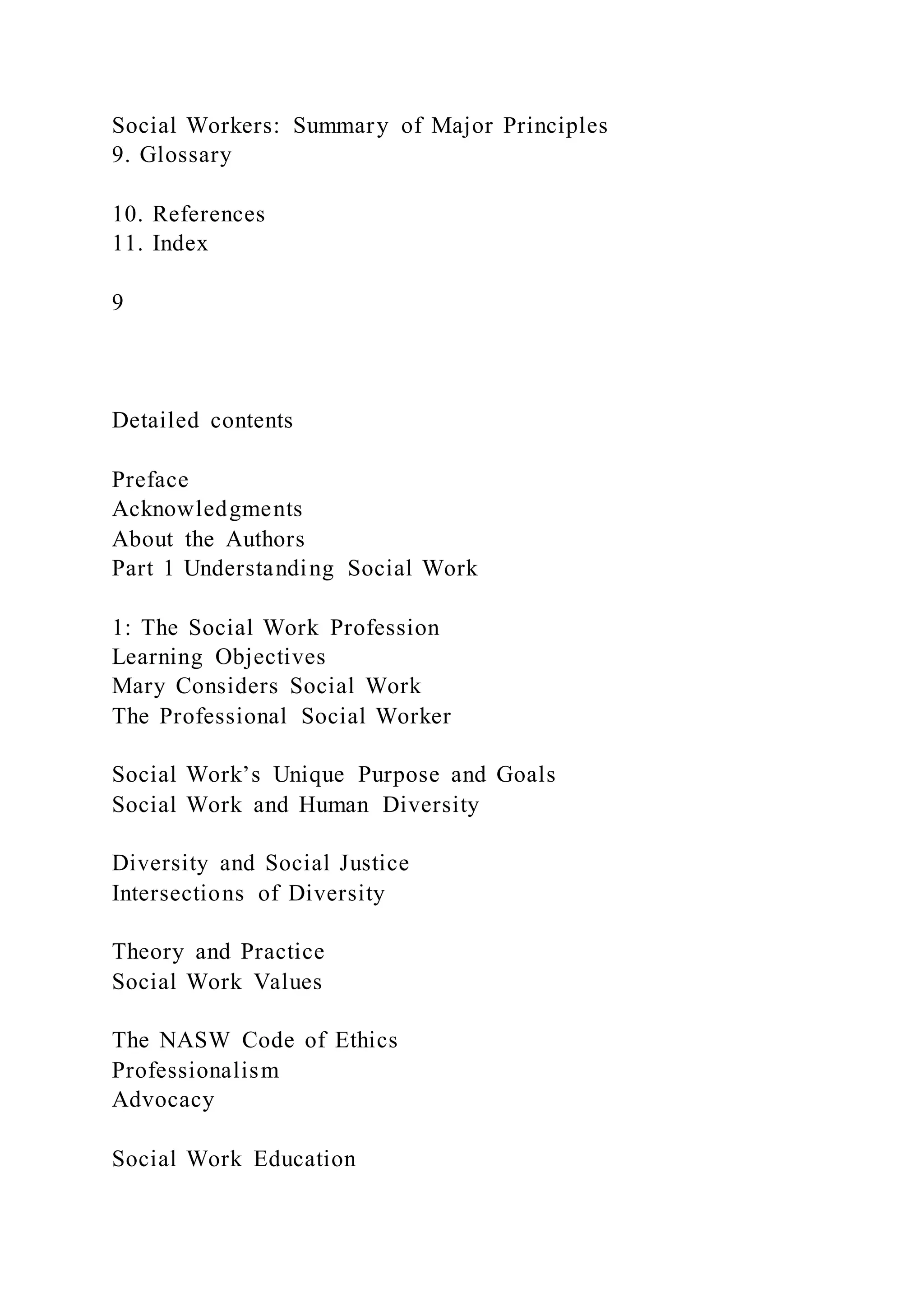 Social Workers: Summary of Major Principles
9. Glossary
10. References
11. Index
9
Detailed contents
Preface
Acknowledgments
About the Authors
Part 1 Understanding Social Work
1: The Social Work Profession
Learning Objectives
Mary Considers Social Work
The Professional Social Worker
Social Work’s Unique Purpose and Goals
Social Work and Human Diversity
Diversity and Social Justice
Intersections of Diversity
Theory and Practice
Social Work Values
The NASW Code of Ethics
Professionalism
Advocacy
Social Work Education
 