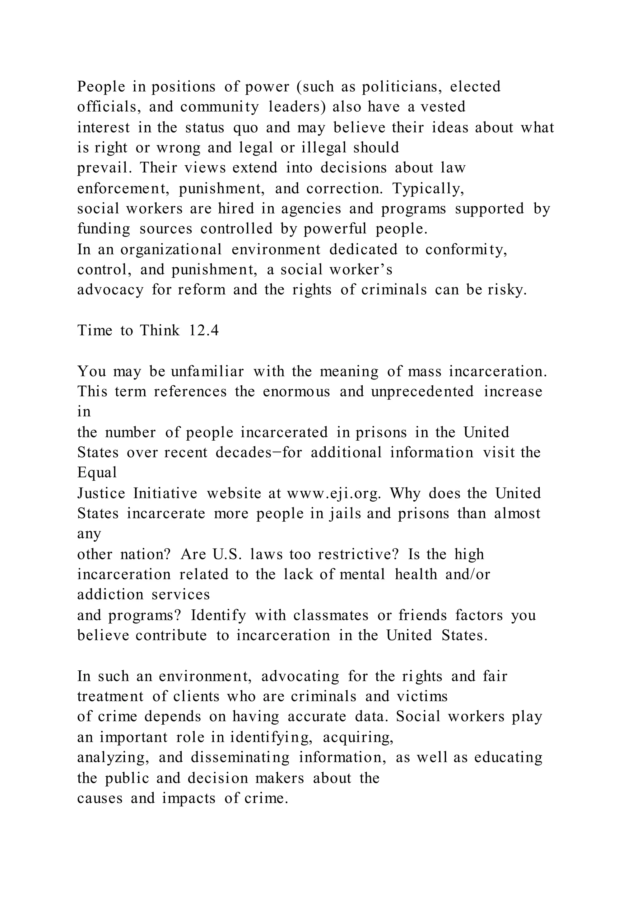 People in positions of power (such as politicians, elected
officials, and community leaders) also have a vested
interest in the status quo and may believe their ideas about what
is right or wrong and legal or illegal should
prevail. Their views extend into decisions about law
enforcement, punishment, and correction. Typically,
social workers are hired in agencies and programs supported by
funding sources controlled by powerful people.
In an organizational environment dedicated to conformity,
control, and punishment, a social worker’s
advocacy for reform and the rights of criminals can be risky.
Time to Think 12.4
You may be unfamiliar with the meaning of mass incarceration.
This term references the enormous and unprecedented increase
in
the number of people incarcerated in prisons in the United
States over recent decades−for additional information visit the
Equal
Justice Initiative website at www.eji.org. Why does the United
States incarcerate more people in jails and prisons than almost
any
other nation? Are U.S. laws too restrictive? Is the high
incarceration related to the lack of mental health and/or
addiction services
and programs? Identify with classmates or friends factors you
believe contribute to incarceration in the United States.
In such an environment, advocating for the rights and fair
treatment of clients who are criminals and victims
of crime depends on having accurate data. Social workers play
an important role in identifying, acquiring,
analyzing, and disseminating information, as well as educating
the public and decision makers about the
causes and impacts of crime.
 