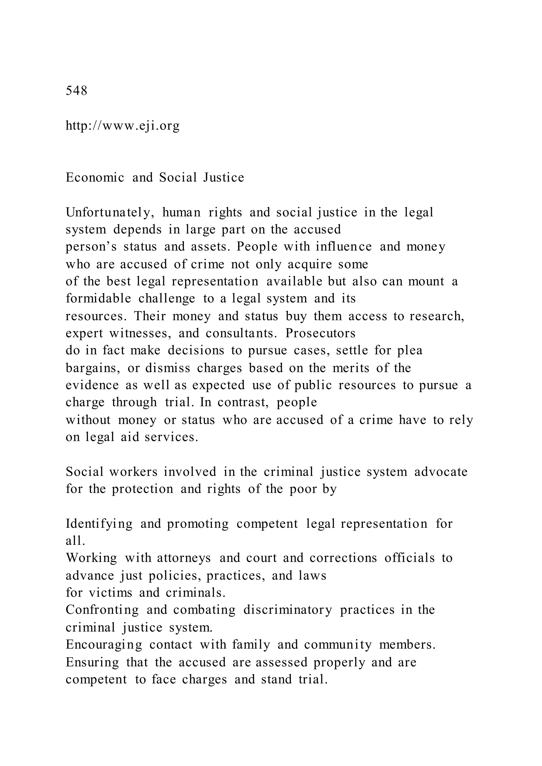 548
http://www.eji.org
Economic and Social Justice
Unfortunately, human rights and social justice in the legal
system depends in large part on the accused
person’s status and assets. People with influence and money
who are accused of crime not only acquire some
of the best legal representation available but also can mount a
formidable challenge to a legal system and its
resources. Their money and status buy them access to research,
expert witnesses, and consultants. Prosecutors
do in fact make decisions to pursue cases, settle for plea
bargains, or dismiss charges based on the merits of the
evidence as well as expected use of public resources to pursue a
charge through trial. In contrast, people
without money or status who are accused of a crime have to rely
on legal aid services.
Social workers involved in the criminal justice system advocate
for the protection and rights of the poor by
Identifying and promoting competent legal representation for
all.
Working with attorneys and court and corrections officials to
advance just policies, practices, and laws
for victims and criminals.
Confronting and combating discriminatory practices in the
criminal justice system.
Encouraging contact with family and community members.
Ensuring that the accused are assessed properly and are
competent to face charges and stand trial.
 