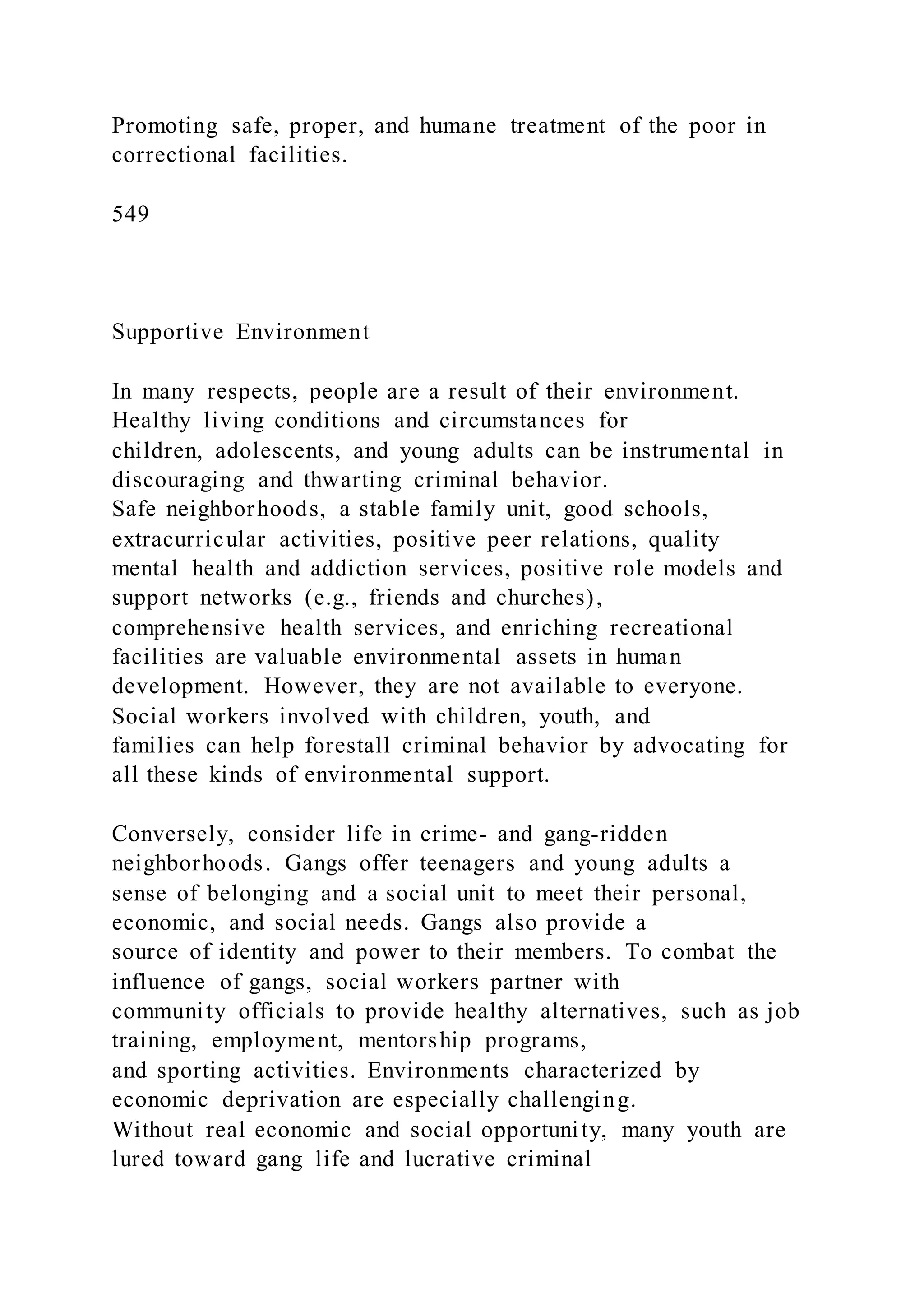 Promoting safe, proper, and humane treatment of the poor in
correctional facilities.
549
Supportive Environment
In many respects, people are a result of their environment.
Healthy living conditions and circumstances for
children, adolescents, and young adults can be instrumental in
discouraging and thwarting criminal behavior.
Safe neighborhoods, a stable family unit, good schools,
extracurricular activities, positive peer relations, quality
mental health and addiction services, positive role models and
support networks (e.g., friends and churches),
comprehensive health services, and enriching recreational
facilities are valuable environmental assets in human
development. However, they are not available to everyone.
Social workers involved with children, youth, and
families can help forestall criminal behavior by advocating for
all these kinds of environmental support.
Conversely, consider life in crime- and gang-ridden
neighborhoods. Gangs offer teenagers and young adults a
sense of belonging and a social unit to meet their personal,
economic, and social needs. Gangs also provide a
source of identity and power to their members. To combat the
influence of gangs, social workers partner with
community officials to provide healthy alternatives, such as job
training, employment, mentorship programs,
and sporting activities. Environments characterized by
economic deprivation are especially challenging.
Without real economic and social opportunity, many youth are
lured toward gang life and lucrative criminal
 