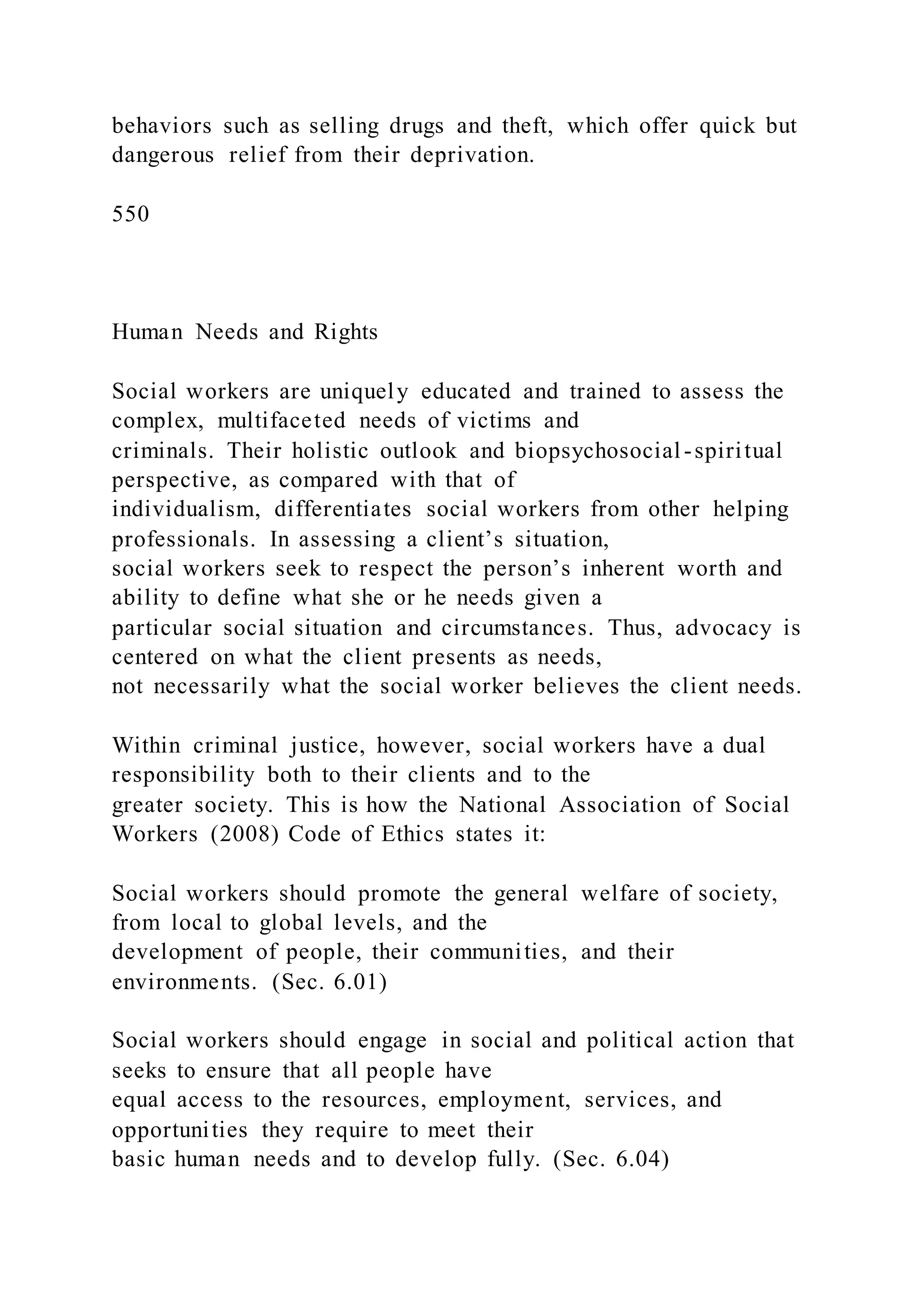 behaviors such as selling drugs and theft, which offer quick but
dangerous relief from their deprivation.
550
Human Needs and Rights
Social workers are uniquely educated and trained to assess the
complex, multifaceted needs of victims and
criminals. Their holistic outlook and biopsychosocial -spiritual
perspective, as compared with that of
individualism, differentiates social workers from other helping
professionals. In assessing a client’s situation,
social workers seek to respect the person’s inherent worth and
ability to define what she or he needs given a
particular social situation and circumstances. Thus, advocacy is
centered on what the client presents as needs,
not necessarily what the social worker believes the client needs.
Within criminal justice, however, social workers have a dual
responsibility both to their clients and to the
greater society. This is how the National Association of Social
Workers (2008) Code of Ethics states it:
Social workers should promote the general welfare of society,
from local to global levels, and the
development of people, their communities, and their
environments. (Sec. 6.01)
Social workers should engage in social and political action that
seeks to ensure that all people have
equal access to the resources, employment, services, and
opportunities they require to meet their
basic human needs and to develop fully. (Sec. 6.04)
 