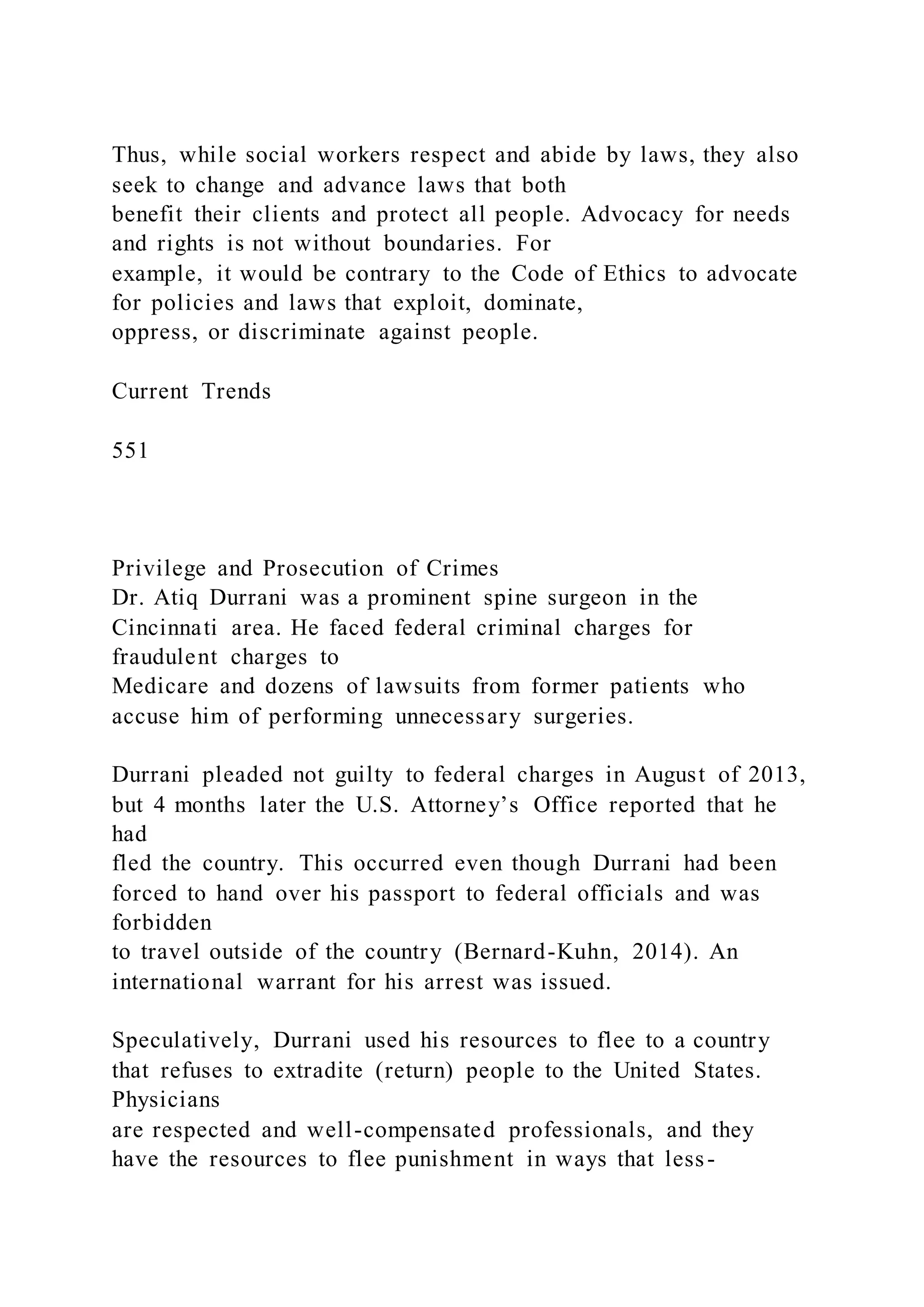 Thus, while social workers respect and abide by laws, they also
seek to change and advance laws that both
benefit their clients and protect all people. Advocacy for needs
and rights is not without boundaries. For
example, it would be contrary to the Code of Ethics to advocate
for policies and laws that exploit, dominate,
oppress, or discriminate against people.
Current Trends
551
Privilege and Prosecution of Crimes
Dr. Atiq Durrani was a prominent spine surgeon in the
Cincinnati area. He faced federal criminal charges for
fraudulent charges to
Medicare and dozens of lawsuits from former patients who
accuse him of performing unnecessary surgeries.
Durrani pleaded not guilty to federal charges in August of 2013,
but 4 months later the U.S. Attorney’s Office reported that he
had
fled the country. This occurred even though Durrani had been
forced to hand over his passport to federal officials and was
forbidden
to travel outside of the country (Bernard-Kuhn, 2014). An
international warrant for his arrest was issued.
Speculatively, Durrani used his resources to flee to a country
that refuses to extradite (return) people to the United States.
Physicians
are respected and well-compensated professionals, and they
have the resources to flee punishment in ways that less-
 