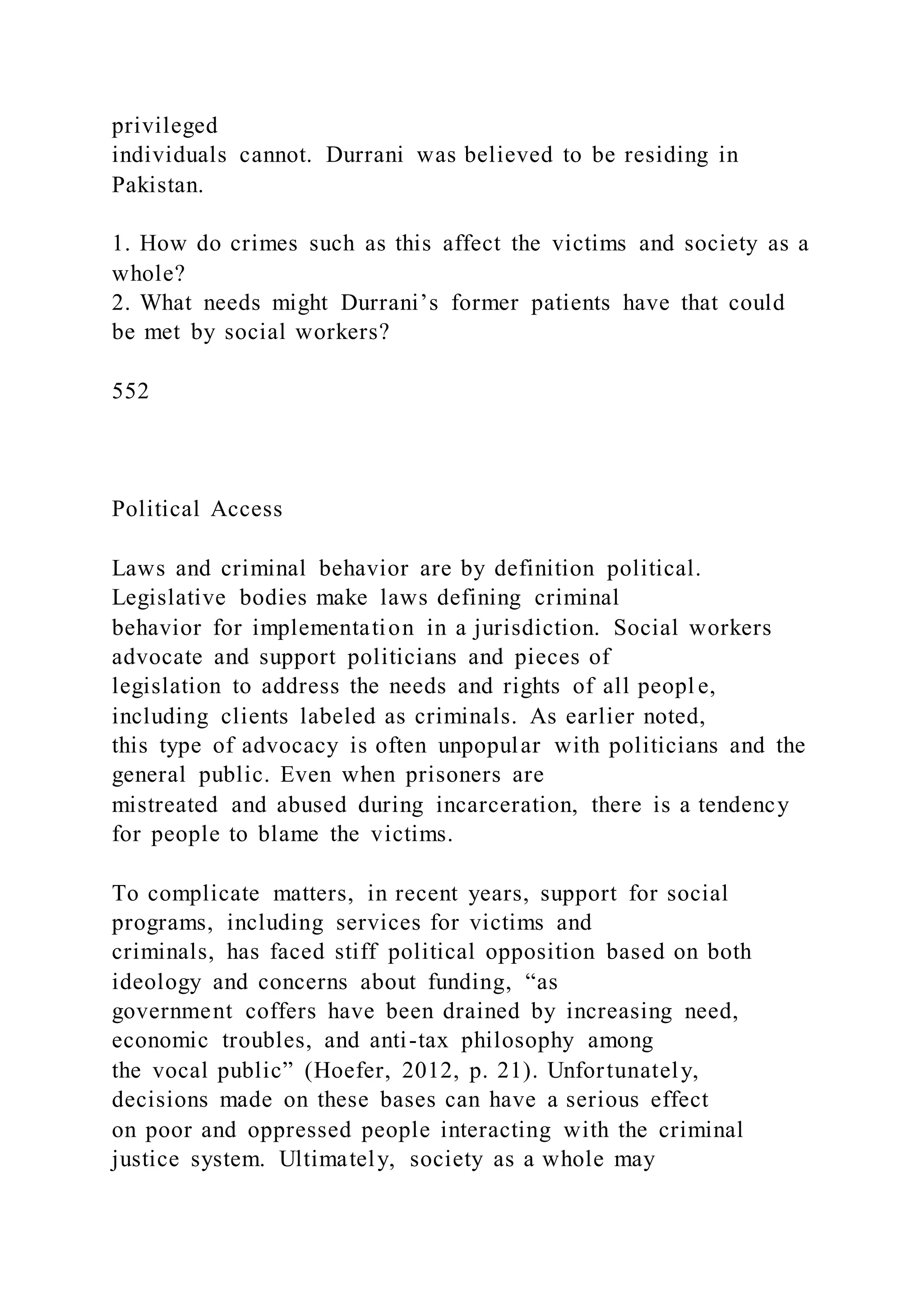 privileged
individuals cannot. Durrani was believed to be residing in
Pakistan.
1. How do crimes such as this affect the victims and society as a
whole?
2. What needs might Durrani’s former patients have that could
be met by social workers?
552
Political Access
Laws and criminal behavior are by definition political.
Legislative bodies make laws defining criminal
behavior for implementation in a jurisdiction. Social workers
advocate and support politicians and pieces of
legislation to address the needs and rights of all peopl e,
including clients labeled as criminals. As earlier noted,
this type of advocacy is often unpopular with politicians and the
general public. Even when prisoners are
mistreated and abused during incarceration, there is a tendency
for people to blame the victims.
To complicate matters, in recent years, support for social
programs, including services for victims and
criminals, has faced stiff political opposition based on both
ideology and concerns about funding, “as
government coffers have been drained by increasing need,
economic troubles, and anti-tax philosophy among
the vocal public” (Hoefer, 2012, p. 21). Unfortunately,
decisions made on these bases can have a serious effect
on poor and oppressed people interacting with the criminal
justice system. Ultimately, society as a whole may
 