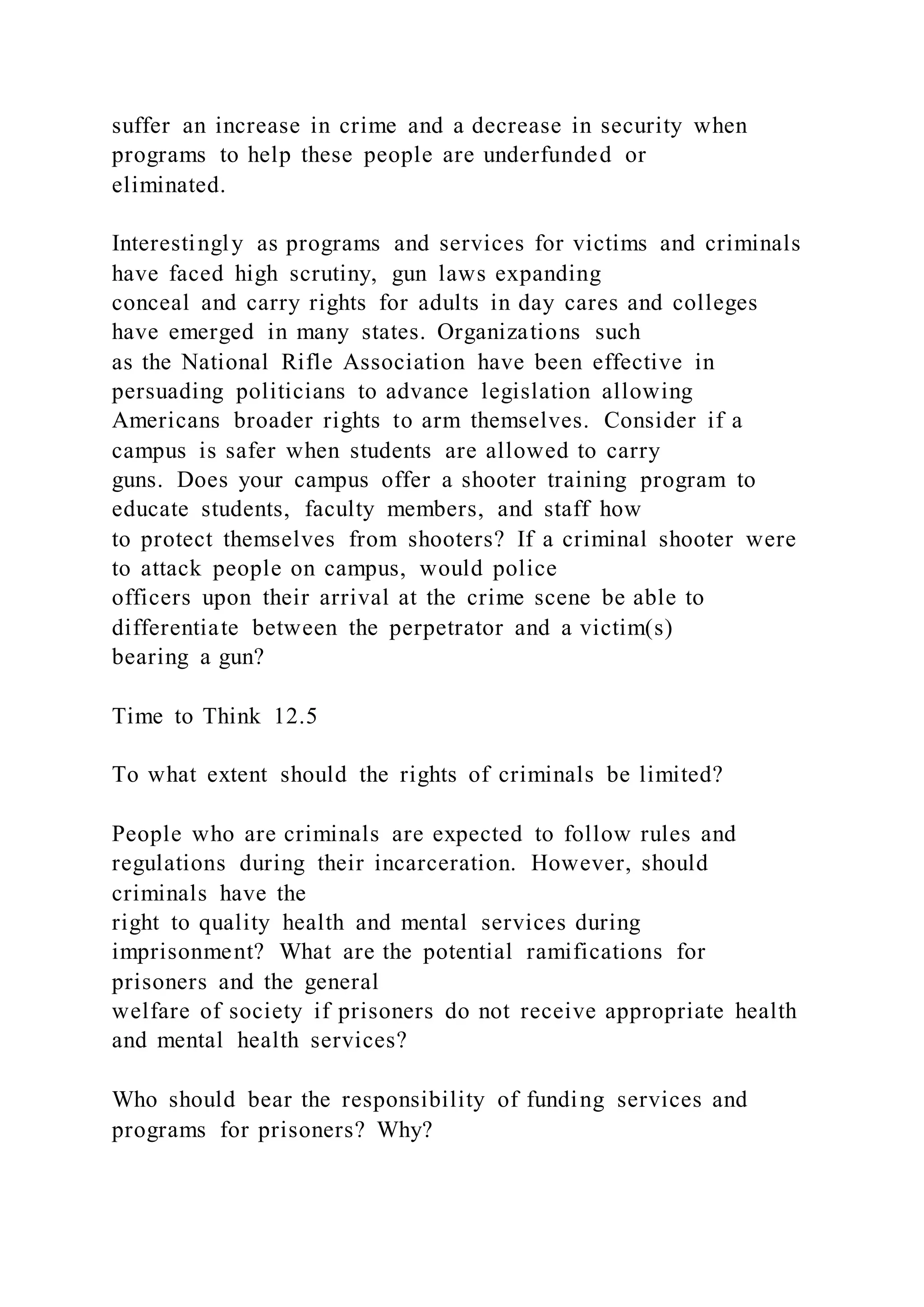 suffer an increase in crime and a decrease in security when
programs to help these people are underfunded or
eliminated.
Interestingly as programs and services for victims and criminals
have faced high scrutiny, gun laws expanding
conceal and carry rights for adults in day cares and colleges
have emerged in many states. Organizations such
as the National Rifle Association have been effective in
persuading politicians to advance legislation allowing
Americans broader rights to arm themselves. Consider if a
campus is safer when students are allowed to carry
guns. Does your campus offer a shooter training program to
educate students, faculty members, and staff how
to protect themselves from shooters? If a criminal shooter were
to attack people on campus, would police
officers upon their arrival at the crime scene be able to
differentiate between the perpetrator and a victim(s)
bearing a gun?
Time to Think 12.5
To what extent should the rights of criminals be limited?
People who are criminals are expected to follow rules and
regulations during their incarceration. However, should
criminals have the
right to quality health and mental services during
imprisonment? What are the potential ramifications for
prisoners and the general
welfare of society if prisoners do not receive appropriate health
and mental health services?
Who should bear the responsibility of funding services and
programs for prisoners? Why?
 