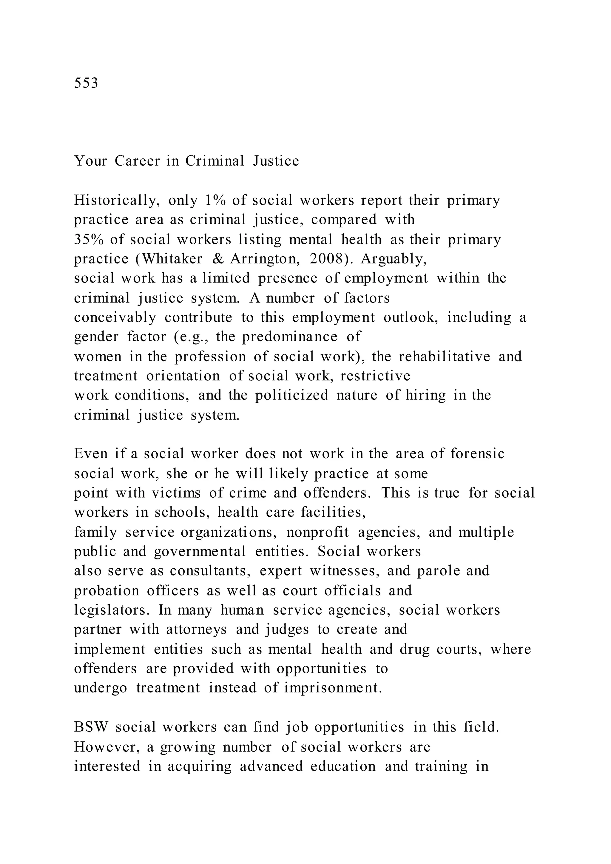 553
Your Career in Criminal Justice
Historically, only 1% of social workers report their primary
practice area as criminal justice, compared with
35% of social workers listing mental health as their primary
practice (Whitaker & Arrington, 2008). Arguably,
social work has a limited presence of employment within the
criminal justice system. A number of factors
conceivably contribute to this employment outlook, including a
gender factor (e.g., the predominance of
women in the profession of social work), the rehabilitative and
treatment orientation of social work, restrictive
work conditions, and the politicized nature of hiring in the
criminal justice system.
Even if a social worker does not work in the area of forensic
social work, she or he will likely practice at some
point with victims of crime and offenders. This is true for social
workers in schools, health care facilities,
family service organizations, nonprofit agencies, and multiple
public and governmental entities. Social workers
also serve as consultants, expert witnesses, and parole and
probation officers as well as court officials and
legislators. In many human service agencies, social workers
partner with attorneys and judges to create and
implement entities such as mental health and drug courts, where
offenders are provided with opportunities to
undergo treatment instead of imprisonment.
BSW social workers can find job opportunities in this field.
However, a growing number of social workers are
interested in acquiring advanced education and training in
 