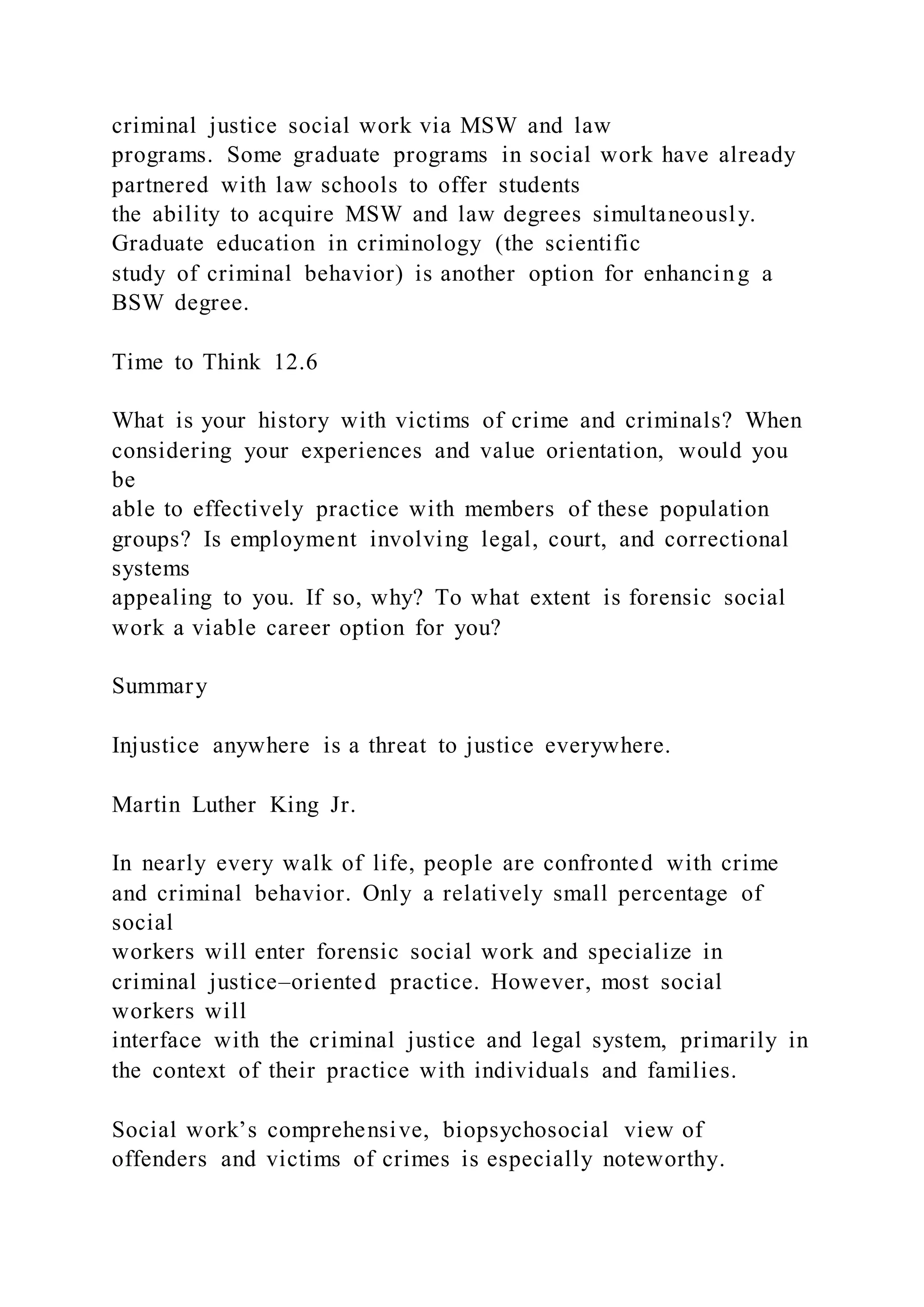 criminal justice social work via MSW and law
programs. Some graduate programs in social work have already
partnered with law schools to offer students
the ability to acquire MSW and law degrees simultaneously.
Graduate education in criminology (the scientific
study of criminal behavior) is another option for enhancing a
BSW degree.
Time to Think 12.6
What is your history with victims of crime and criminals? When
considering your experiences and value orientation, would you
be
able to effectively practice with members of these population
groups? Is employment involving legal, court, and correctional
systems
appealing to you. If so, why? To what extent is forensic social
work a viable career option for you?
Summary
Injustice anywhere is a threat to justice everywhere.
Martin Luther King Jr.
In nearly every walk of life, people are confronted with crime
and criminal behavior. Only a relatively small percentage of
social
workers will enter forensic social work and specialize in
criminal justice–oriented practice. However, most social
workers will
interface with the criminal justice and legal system, primarily in
the context of their practice with individuals and families.
Social work’s comprehensive, biopsychosocial view of
offenders and victims of crimes is especially noteworthy.
 