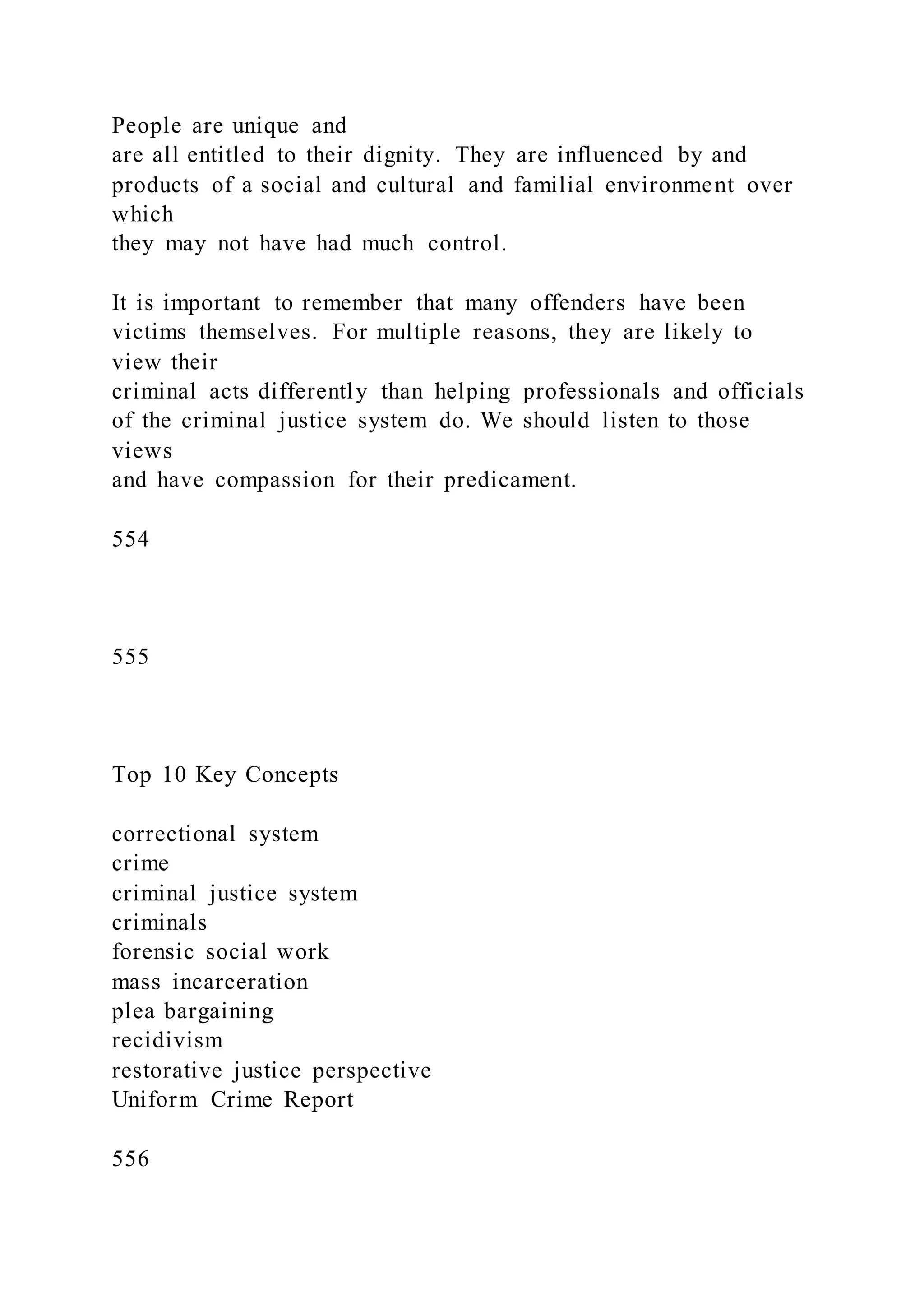 People are unique and
are all entitled to their dignity. They are influenced by and
products of a social and cultural and familial environment over
which
they may not have had much control.
It is important to remember that many offenders have been
victims themselves. For multiple reasons, they are likely to
view their
criminal acts differently than helping professionals and officials
of the criminal justice system do. We should listen to those
views
and have compassion for their predicament.
554
555
Top 10 Key Concepts
correctional system
crime
criminal justice system
criminals
forensic social work
mass incarceration
plea bargaining
recidivism
restorative justice perspective
Uniform Crime Report
556
 