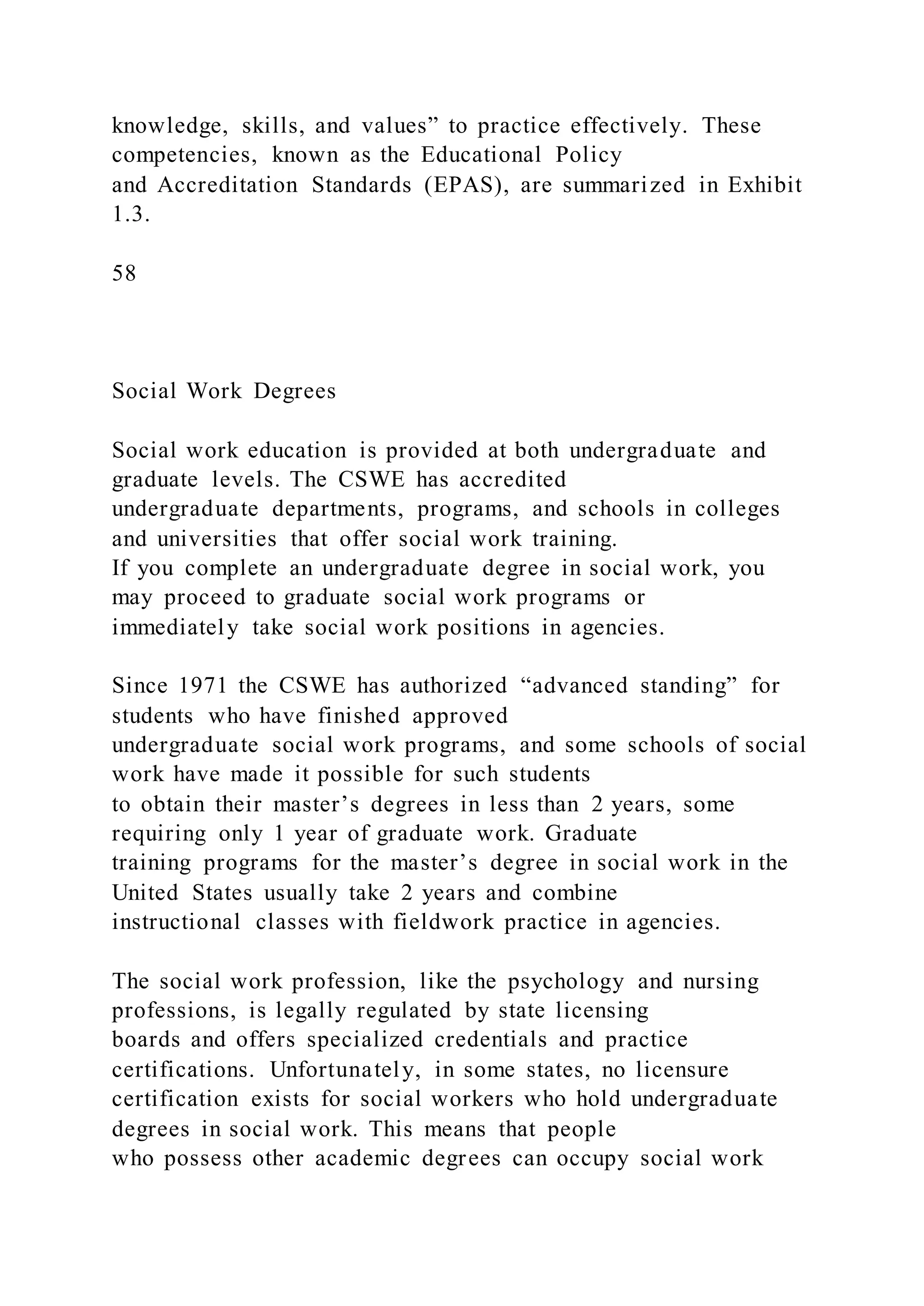 knowledge, skills, and values” to practice effectively. These
competencies, known as the Educational Policy
and Accreditation Standards (EPAS), are summarized in Exhibit
1.3.
58
Social Work Degrees
Social work education is provided at both undergraduate and
graduate levels. The CSWE has accredited
undergraduate departments, programs, and schools in colleges
and universities that offer social work training.
If you complete an undergraduate degree in social work, you
may proceed to graduate social work programs or
immediately take social work positions in agencies.
Since 1971 the CSWE has authorized “advanced standing” for
students who have finished approved
undergraduate social work programs, and some schools of social
work have made it possible for such students
to obtain their master’s degrees in less than 2 years, some
requiring only 1 year of graduate work. Graduate
training programs for the master’s degree in social work in the
United States usually take 2 years and combine
instructional classes with fieldwork practice in agencies.
The social work profession, like the psychology and nursing
professions, is legally regulated by state licensing
boards and offers specialized credentials and practice
certifications. Unfortunately, in some states, no licensure
certification exists for social workers who hold undergraduate
degrees in social work. This means that people
who possess other academic degrees can occupy social work
 