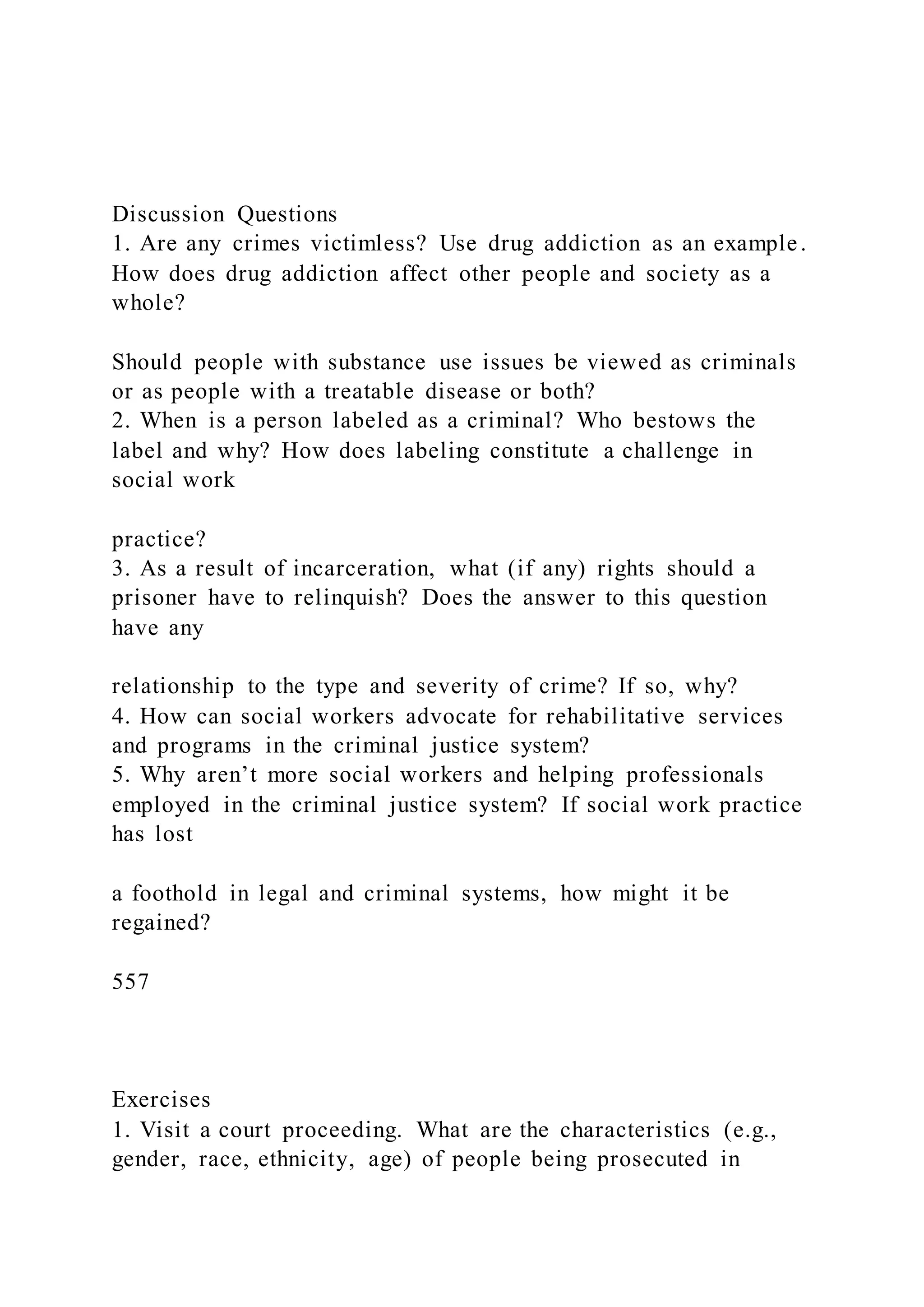 Discussion Questions
1. Are any crimes victimless? Use drug addiction as an example.
How does drug addiction affect other people and society as a
whole?
Should people with substance use issues be viewed as criminals
or as people with a treatable disease or both?
2. When is a person labeled as a criminal? Who bestows the
label and why? How does labeling constitute a challenge in
social work
practice?
3. As a result of incarceration, what (if any) rights should a
prisoner have to relinquish? Does the answer to this question
have any
relationship to the type and severity of crime? If so, why?
4. How can social workers advocate for rehabilitative services
and programs in the criminal justice system?
5. Why aren’t more social workers and helping professionals
employed in the criminal justice system? If social work practice
has lost
a foothold in legal and criminal systems, how might it be
regained?
557
Exercises
1. Visit a court proceeding. What are the characteristics (e.g.,
gender, race, ethnicity, age) of people being prosecuted in
 