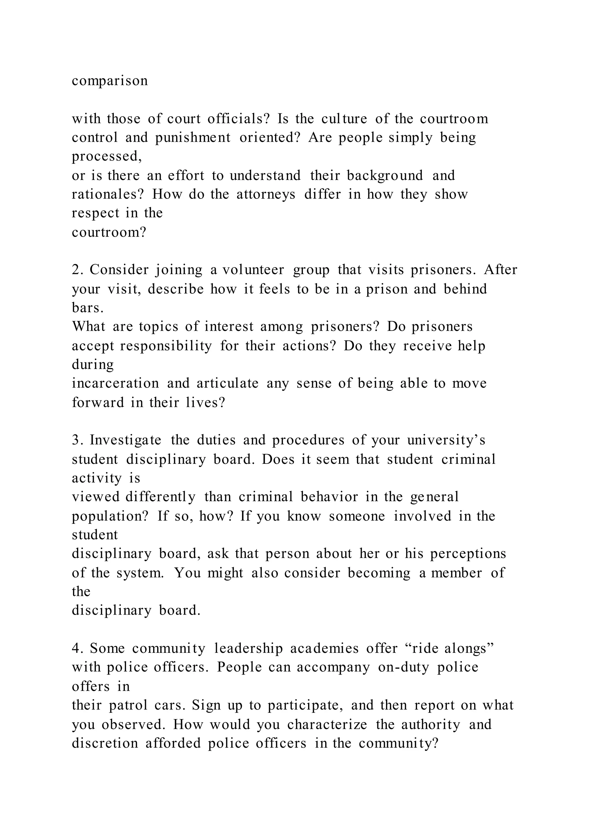comparison
with those of court officials? Is the culture of the courtroom
control and punishment oriented? Are people simply being
processed,
or is there an effort to understand their background and
rationales? How do the attorneys differ in how they show
respect in the
courtroom?
2. Consider joining a volunteer group that visits prisoners. After
your visit, describe how it feels to be in a prison and behind
bars.
What are topics of interest among prisoners? Do prisoners
accept responsibility for their actions? Do they receive help
during
incarceration and articulate any sense of being able to move
forward in their lives?
3. Investigate the duties and procedures of your university’s
student disciplinary board. Does it seem that student criminal
activity is
viewed differently than criminal behavior in the general
population? If so, how? If you know someone involved in the
student
disciplinary board, ask that person about her or his perceptions
of the system. You might also consider becoming a member of
the
disciplinary board.
4. Some community leadership academies offer “ride alongs”
with police officers. People can accompany on-duty police
offers in
their patrol cars. Sign up to participate, and then report on what
you observed. How would you characterize the authority and
discretion afforded police officers in the community?
 