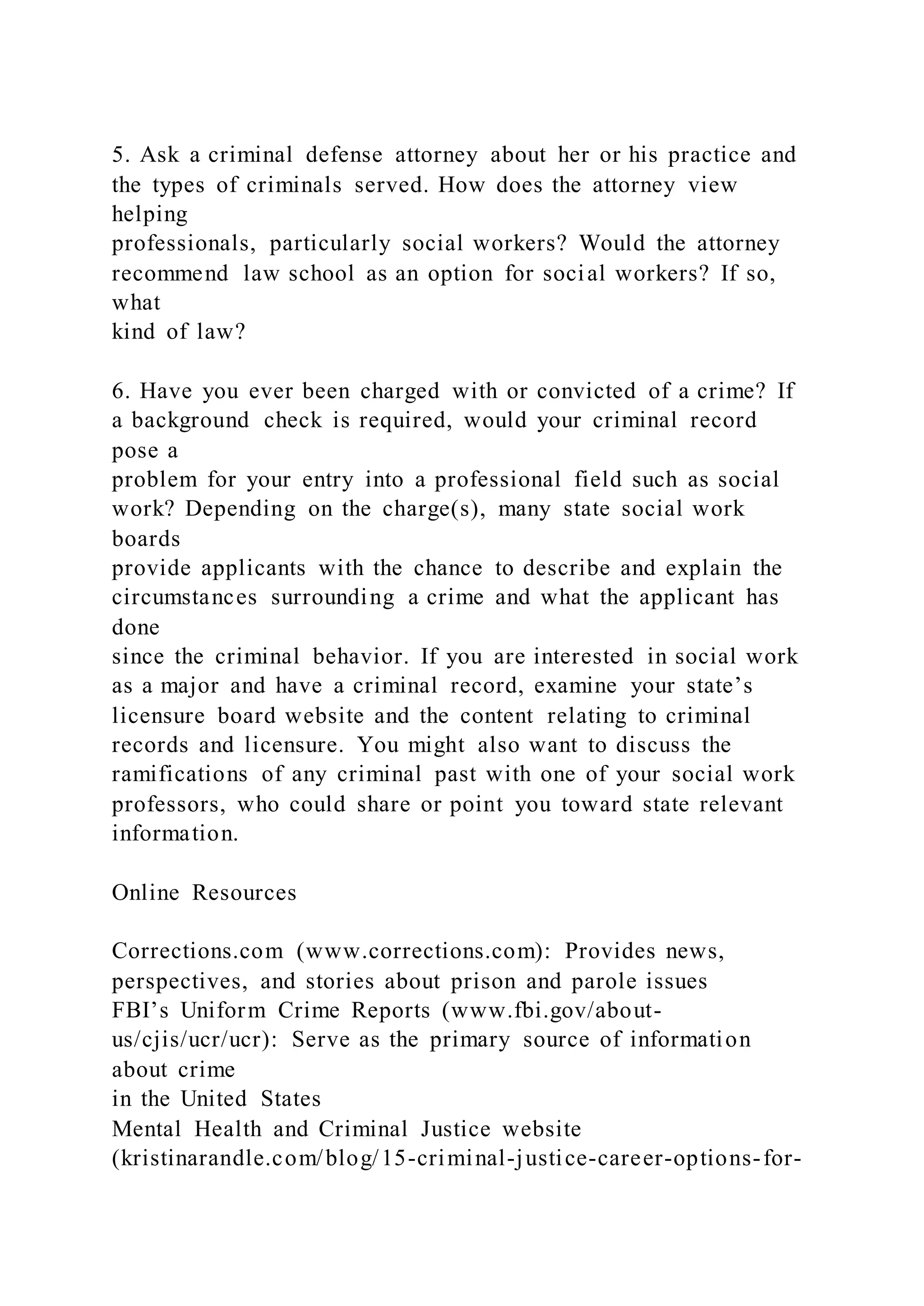 5. Ask a criminal defense attorney about her or his practice and
the types of criminals served. How does the attorney view
helping
professionals, particularly social workers? Would the attorney
recommend law school as an option for social workers? If so,
what
kind of law?
6. Have you ever been charged with or convicted of a crime? If
a background check is required, would your criminal record
pose a
problem for your entry into a professional field such as social
work? Depending on the charge(s), many state social work
boards
provide applicants with the chance to describe and explain the
circumstances surrounding a crime and what the applicant has
done
since the criminal behavior. If you are interested in social work
as a major and have a criminal record, examine your state’s
licensure board website and the content relating to criminal
records and licensure. You might also want to discuss the
ramifications of any criminal past with one of your social work
professors, who could share or point you toward state relevant
information.
Online Resources
Corrections.com (www.corrections.com): Provides news,
perspectives, and stories about prison and parole issues
FBI’s Uniform Crime Reports (www.fbi.gov/about-
us/cjis/ucr/ucr): Serve as the primary source of information
about crime
in the United States
Mental Health and Criminal Justice website
(kristinarandle.com/blog/15-criminal-justice-career-options-for-
 