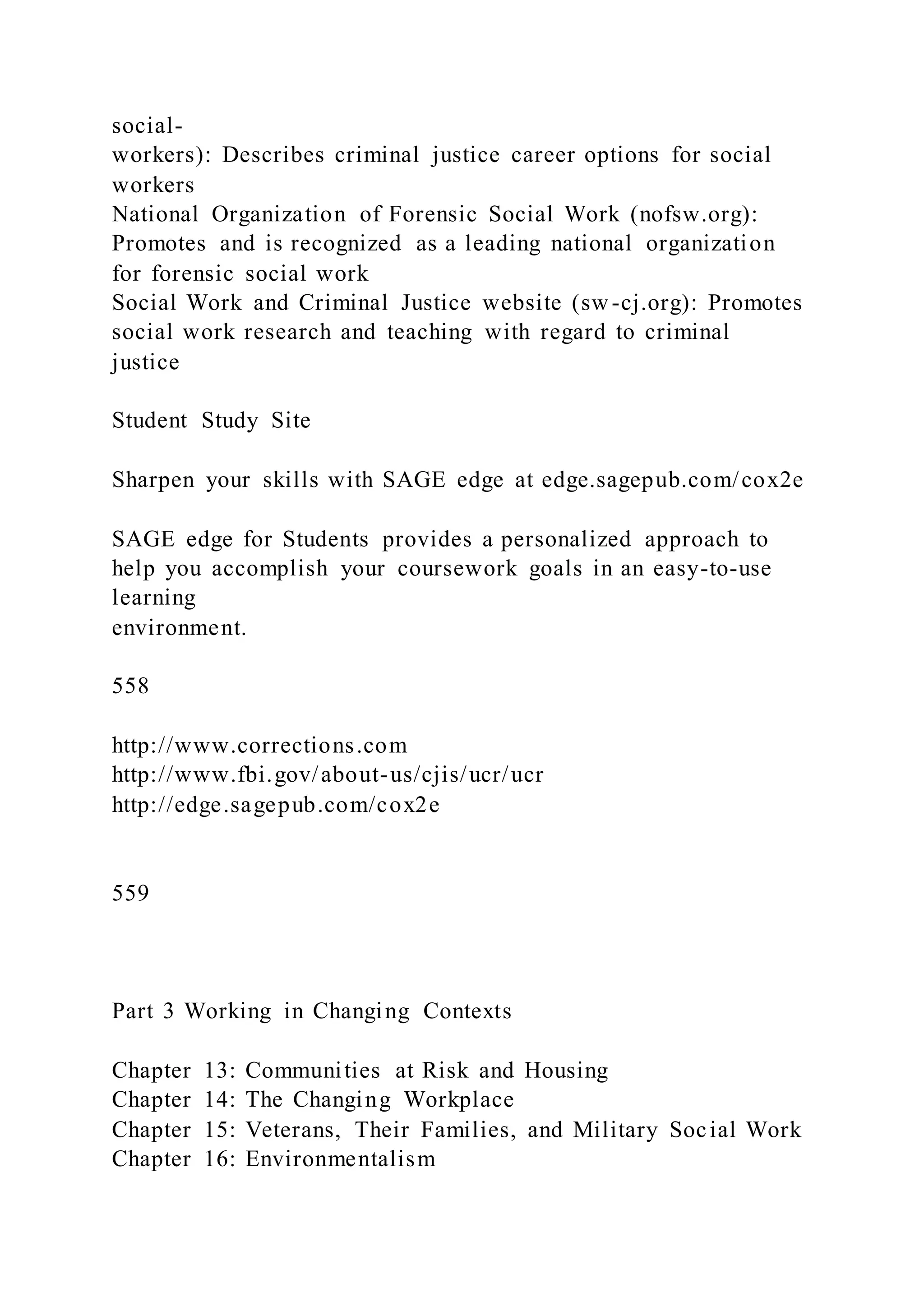 social-
workers): Describes criminal justice career options for social
workers
National Organization of Forensic Social Work (nofsw.org):
Promotes and is recognized as a leading national organization
for forensic social work
Social Work and Criminal Justice website (sw-cj.org): Promotes
social work research and teaching with regard to criminal
justice
Student Study Site
Sharpen your skills with SAGE edge at edge.sagepub.com/cox2e
SAGE edge for Students provides a personalized approach to
help you accomplish your coursework goals in an easy-to-use
learning
environment.
558
http://www.corrections.com
http://www.fbi.gov/about-us/cjis/ucr/ucr
http://edge.sagepub.com/cox2e
559
Part 3 Working in Changing Contexts
Chapter 13: Communities at Risk and Housing
Chapter 14: The Changing Workplace
Chapter 15: Veterans, Their Families, and Military Social Work
Chapter 16: Environmentalism
 