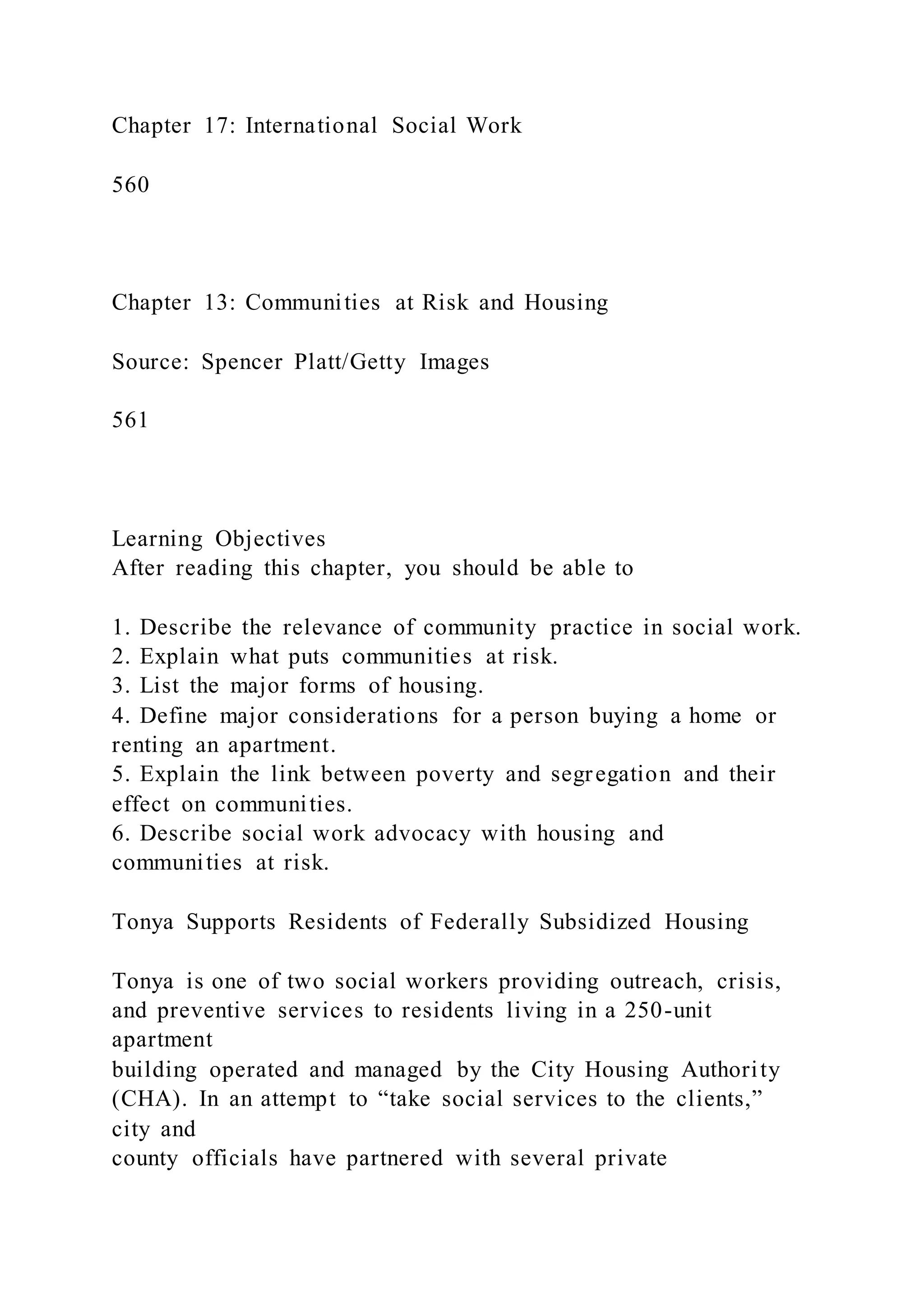 Chapter 17: International Social Work
560
Chapter 13: Communities at Risk and Housing
Source: Spencer Platt/Getty Images
561
Learning Objectives
After reading this chapter, you should be able to
1. Describe the relevance of community practice in social work.
2. Explain what puts communities at risk.
3. List the major forms of housing.
4. Define major considerations for a person buying a home or
renting an apartment.
5. Explain the link between poverty and segregation and their
effect on communities.
6. Describe social work advocacy with housing and
communities at risk.
Tonya Supports Residents of Federally Subsidized Housing
Tonya is one of two social workers providing outreach, crisis,
and preventive services to residents living in a 250-unit
apartment
building operated and managed by the City Housing Authority
(CHA). In an attempt to “take social services to the clients,”
city and
county officials have partnered with several private
 