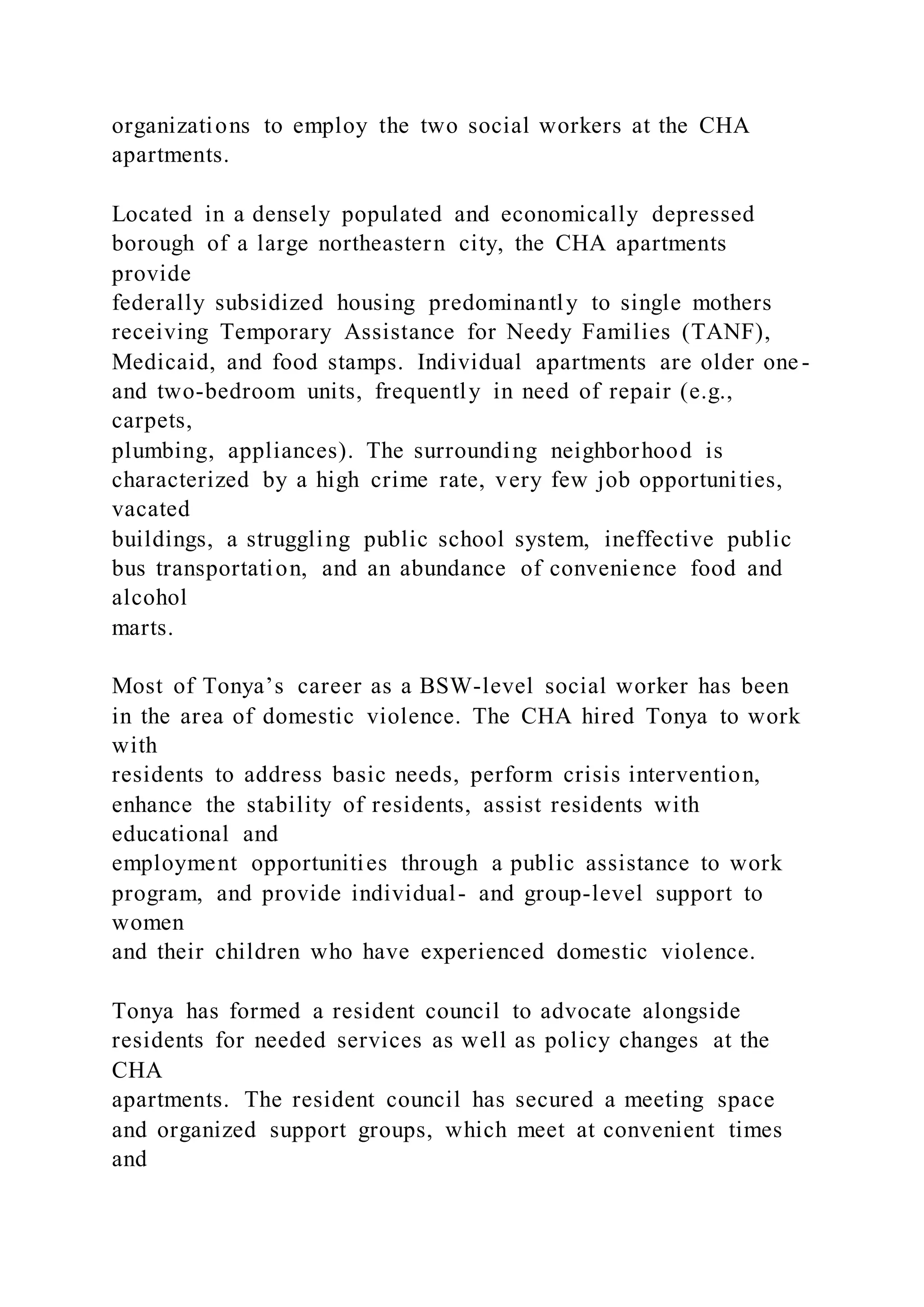 organizations to employ the two social workers at the CHA
apartments.
Located in a densely populated and economically depressed
borough of a large northeastern city, the CHA apartments
provide
federally subsidized housing predominantly to single mothers
receiving Temporary Assistance for Needy Families (TANF),
Medicaid, and food stamps. Individual apartments are older one -
and two-bedroom units, frequently in need of repair (e.g.,
carpets,
plumbing, appliances). The surrounding neighborhood is
characterized by a high crime rate, very few job opportunities,
vacated
buildings, a struggling public school system, ineffective public
bus transportation, and an abundance of convenience food and
alcohol
marts.
Most of Tonya’s career as a BSW-level social worker has been
in the area of domestic violence. The CHA hired Tonya to work
with
residents to address basic needs, perform crisis intervention,
enhance the stability of residents, assist residents with
educational and
employment opportunities through a public assistance to work
program, and provide individual- and group-level support to
women
and their children who have experienced domestic violence.
Tonya has formed a resident council to advocate alongside
residents for needed services as well as policy changes at the
CHA
apartments. The resident council has secured a meeting space
and organized support groups, which meet at convenient times
and
 