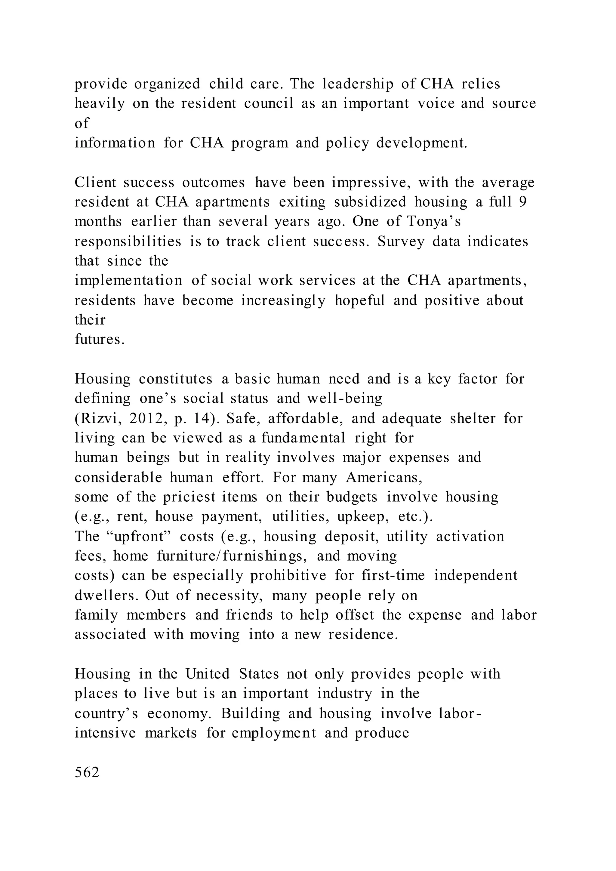 provide organized child care. The leadership of CHA relies
heavily on the resident council as an important voice and source
of
information for CHA program and policy development.
Client success outcomes have been impressive, with the average
resident at CHA apartments exiting subsidized housing a full 9
months earlier than several years ago. One of Tonya’s
responsibilities is to track client success. Survey data indicates
that since the
implementation of social work services at the CHA apartments,
residents have become increasingly hopeful and positive about
their
futures.
Housing constitutes a basic human need and is a key factor for
defining one’s social status and well-being
(Rizvi, 2012, p. 14). Safe, affordable, and adequate shelter for
living can be viewed as a fundamental right for
human beings but in reality involves major expenses and
considerable human effort. For many Americans,
some of the priciest items on their budgets involve housing
(e.g., rent, house payment, utilities, upkeep, etc.).
The “upfront” costs (e.g., housing deposit, utility activation
fees, home furniture/furnishings, and moving
costs) can be especially prohibitive for first-time independent
dwellers. Out of necessity, many people rely on
family members and friends to help offset the expense and labor
associated with moving into a new residence.
Housing in the United States not only provides people with
places to live but is an important industry in the
country’s economy. Building and housing involve labor-
intensive markets for employment and produce
562
 