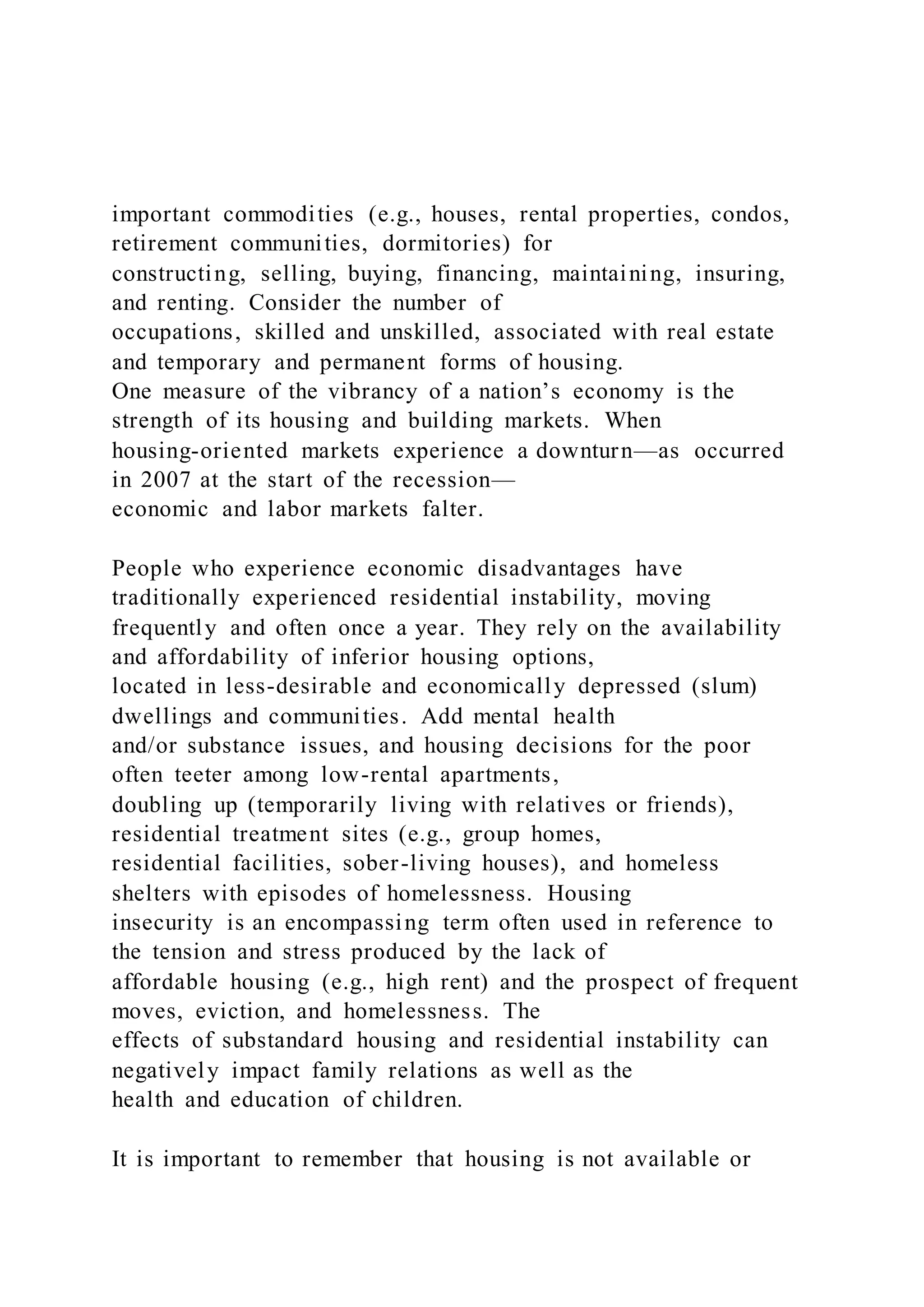 important commodities (e.g., houses, rental properties, condos,
retirement communities, dormitories) for
constructing, selling, buying, financing, maintaining, insuring,
and renting. Consider the number of
occupations, skilled and unskilled, associated with real estate
and temporary and permanent forms of housing.
One measure of the vibrancy of a nation’s economy is the
strength of its housing and building markets. When
housing-oriented markets experience a downturn—as occurred
in 2007 at the start of the recession—
economic and labor markets falter.
People who experience economic disadvantages have
traditionally experienced residential instability, moving
frequently and often once a year. They rely on the availability
and affordability of inferior housing options,
located in less-desirable and economically depressed (slum)
dwellings and communities. Add mental health
and/or substance issues, and housing decisions for the poor
often teeter among low-rental apartments,
doubling up (temporarily living with relatives or friends),
residential treatment sites (e.g., group homes,
residential facilities, sober-living houses), and homeless
shelters with episodes of homelessness. Housing
insecurity is an encompassing term often used in reference to
the tension and stress produced by the lack of
affordable housing (e.g., high rent) and the prospect of frequent
moves, eviction, and homelessness. The
effects of substandard housing and residential instability can
negatively impact family relations as well as the
health and education of children.
It is important to remember that housing is not available or
 